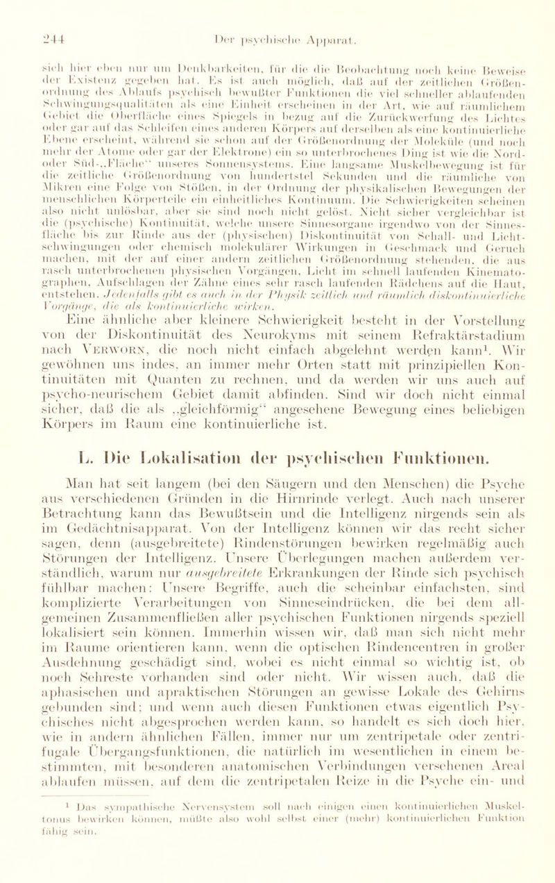 sich hier eben nur um Denkbarkeilen, für die die Beobachtung noch keine Beweise der Ex ist »atz gegeben hat. Es ist auch möglich, daß auf der zeitlichen Großen- ordnung des Ablaufs psychisch bewußter Funktionen die viel schneller ablaufenden Selnvingungs(|ualit;iten als eine Einheit erscheinen in der Art, wie auf räumlichem (.Schiet die Oberfläche eines Spiegels in bezug auf die Zuriickwerfung des Licht» s oder gar auf das Schleifen eines anderen Körpers auf derselben als eine kontinuierliche Ebene erscheint, während sie schon auf der Größenordnung der Moleküle (und noch mehr der Atome oder gar der Kiekt rone) ein so unterbrochenes I >ing ist wie die Xord- oder Süd-,.Fläche“ unseres Sonnensystems. Eine langsame Muskelbewegung ist für die zeitliche Größenordnung von hundertstel Sekunden und die räumliche von Mikren eine Folge von Stößen, in der Ordnung der physikalischen Bewegungen der menschlichen Körperteile ein einheitliches Kontinuum. Die Schwierigkeiten scheinen also nicht unlösbar, aber sie sind noch nicht gelöst. Nicht sicher vergleichbar ist die (psychische) Kontinuität, welche unsere Sinnesorgane irgendwo von der Sinnes¬ fläche bi> zur Kinde aus der (physisdien) Diskontinuität von Schall- und Licht- Schwingungen oder chemisch molekularer Wirkungen in Geschmack und Geruch machen, mit der auf einer andern zeitlichen Größenordnung stehenden, die aus rasch unter)»rochenen physischen Vorgängen, Licht im schnell laufenden Kinemato- graplien, Aufschlagen der Zähne eines sehr rasch laufenden Rädchens auf «lie Haut, entstehen. Jedenfalls gibt es mich in der Physik zeitlich und räumlich diskontinuierliche Vorgänge, die als kontinuierliche wirken. Kino ähnliche aber kleinere Schwierigkeit besteht in der Vorstellung von der Diskontinuität des Neurokyms mit seinem Refraktärstadium nach Verwohn, die noch nicht einfach abgelehnt werden kann1. Wir gewöhnen uns indes, an immer mehr Orten statt mit prinzipiellen Kon¬ tinuitäten mit Quanten zu rechnen, und da werden wir uns auch auf psycho-neurischem Gebiet damit abfinden. Sind wir doch nicht einmal sicher, daß die als „gleichförmig“ angesehene Bewegung eines beliebigen Körpers im Raum eine kontinuierliche ist. L. Die Lokalisation der psychischen Funktionen. Man hat seit langem (bei den Säugern und den Menschen) die Psyche aus verschiedenen Gründen in die Hirnrinde verlegt. Auch nach unserer Betrachtung kann das Bewußtsein und die Intelligenz nirgends sein als im Gedächtnisapparat. Von der Intelligenz können wir das recht sicher sagen, denn (ausgebreitete) Rindenstörungen bewirken regelmäßig auch Störungen der Intelligenz. Unsere Überlegungen machen außerdem ver¬ ständlich, warum nur ausgebreitete Erkrankungen der Rinde sich psychisch fühlbar machen: Unsere Begriffe, auch die scheinbar einfachsten, sind komplizierte Verarbeitungen von Sinneseindrücken, die bei dem all¬ gemeinen Zusammenfließen aller psychischen Funktionen nirgends speziell lokalisiert sein können. Immerhin wissen wir, daß man sich nicht mehr im Raume orientieren kann, wenn die optischen Rindencentren in großer Ausdehnung geschädigt sind, wobei es nicht einmal so wichtig ist, ob noch Sehreste vorhanden sind oder nicht. W ir wissen auch, daß die aphasisehen und apraktischen Störungen an gewisse Lokale des Gehirns gebunden sind; und wenn auch diesen Funktionen etwas eigentlich Psy¬ chisches nicht abgesprochen werden kann, so handelt es sich doch hier, wie in andern ähnlichen Fällen, immer nur um zentripetale oder zentri¬ fugale Übergangsfunktionen, die natürlich im wesentlichen in einem Be¬ stimmten, mit besonderen anatomischen Verbindungen versehenen Areal ablaufen müssen, auf dem die zentripetalen Beize in die Psyche ein- und 1 Das sympathische Nerwnsystcm soll nach einigen »'inen kontinuierlichen Muskel - tonus bewirken können, müßte also wohl selbst einer (mehr) kontinuierlichen Funktion fähig sein.