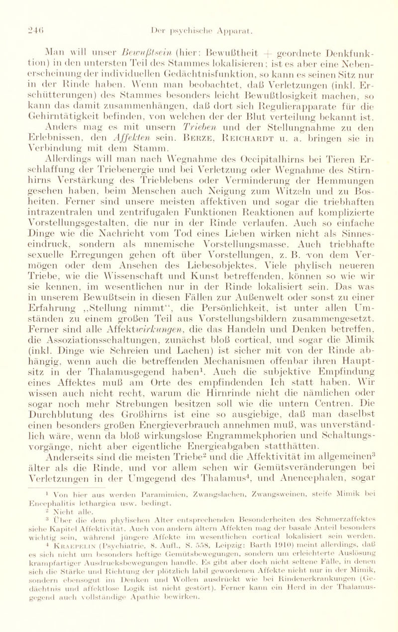 Man will unser Bewußtsein (liier: Bewußtheit ; geordnete Denkfunk¬ tion) in den untersten 'keil des Stammes lokalisieren; ist es aber eine Neben¬ erscheinung der individuellen Gedächtnisfunktion, so kann es seinen Sitz nur in der Binde haben. Wenn man beobachtet, daß Verletzungen (inkl. Er¬ schütterungen) des Stammes besonders leicht Bewußtlosigkeit machen, so kann das damit Zusammenhängen, daß dort sich Regulierapparate für die Gehirntätigkeit befinden, von welchen der der Blut Verteilung bekannt ist. Anders mag es mit unsern Trieben und der Stellungnahme zu den Erlebnissen, den Affekten sein. Berze, Reichardt u. a. bringen sie in Verbindung mit dem Stamm. Allerdings will man nach Wegnahme des Occipitalhirns bei Tieren Er¬ schlaffung der Triebenergie und bei Verletzung oder Wegnahme des Stirn¬ hirns Verstärkung des Trieblebens oder Verminderung der Hemmungen gesehen haben, beim Menschen auch Neigung zum Witzeln und zu Bos¬ heiten. Ferner sind unsere meisten affektiven und sogar die triebhaften intrazentralen und zentrifugalen Funktionen Reaktionen auf komplizierte Vorstellungsgestalten, die nur in der Rinde verlaufen. Auch so einfache Dinge wie die Nachricht vom Tod eines Lieben wirken nicht als Sinnes¬ eindruck. sondern als mnemische Vorstellungsmasse. Auch triebhafte sexuelle Erregungen gehen oft über Vorstellungen, z. B. von dem Ver¬ mögen oder dem Ansehen des Liebesobjektes. Viele phvlisch neueren Triebe, wie die Wissenschaft und Kunst betreffenden, können so wie wir sie kennen, im wesentlichen nur in der Rinde lokalisiert sein. Das was in unserem Bewußtsein in diesen Fällen zur Außenwelt oder sonst zu einer Erfahrung ,,Stellung nimmt“, die Persönlichkeit, ist unter allen Um¬ ständen zu einem großen Teil aus Vorstellungsbildern zusammengesetzt. Ferner sind alle Affekt Wirkungen, die das Handeln und Denken betreffen, die Assoziationsschaltungen, zunächst bloß cortical, und sogar die Mimik (inkl. Dinge wie Schreien und Lachen) ist sicher mit von der Rinde ab¬ hängig, wenn auch die betreffenden Mechanismen offenbar ihren Haupt¬ sitz in der Thalamusgegend haben1. Auch die subjektive Empfindung eines Affektes muß am Orte des empfindenden Ich statt haben. \\ ir wissen auch nicht recht, warum die Hirnrinde nicht die nämlichen oder sogar noch mehr Strebungen besitzen soll wie die untern Centren. Die Durchblutung des Großhirns ist eine so ausgiebige, daß man daselbst einen besonders großen Energieverbrauch annehmen muß, was unverständ¬ lich wäre, wenn da bloß wirkungslose Engrammekphorien und Schaltungs¬ vorgänge, nicht aber eigentliche Energieabgaben statthätten. Anderseits sind die meisten Triebe2 und die Affektivität im allgemeinen3 älter als die Rinde, und vor allem sehen wir Gemütsveränderungen bei Verletzungen in der Umgegend des Thalamus4, und Anencephalen, sogar 1 Von hier aus werden Paramhnien, Zwangslachen, Zwangsweinen, steife Mimik bei Encephalitis lethargiea usw. bedingt. 2 Nicht alle. 3 Über die dem phylischen Alter entsprechenden Besonderheiten des Schmerzaffektes siehe Kapitel Affektivität. Auch von andern altern Affekten mag der basale Anteil besonders wichtig sein, während jüngere Affekte im wesentlichen cortical lokalisiert sein werden. 1 Krakpklin (Psychiatrie, 8. Auf!., S. f>ö8, Leipzig: Barth 1910) meint allerdings, daß es sieh nicht um besonders heftige Gemütsbewegungen, sondern um erleichterte Auslösung krampfartiger Ausdrucksbewegungen handle. Es gibt aber doch nicht seltene V alle, in denen sieh die Stärke und Richtung der plötzlich labil gewordenen Affekte nicht nur in der Mimik, sondern ebensogut im Denken und Wollen ausdrückt wie bei Rindenerkrankungen (Ge¬ dächtnis und affektlose Logik ist nicht gestört). Ferner kann ein Herd in der Thalamus¬ gegend auch vollständige Apathie bewirken.