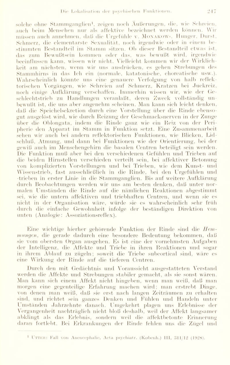 solche ohne Stammganglien1, zeigen noch Äußerungen, <lie, wie Schreien, auch heim Menschen nur als affektive bezeichnet werden können. \\ ir müssen auch annehmen, daß die l’rgefühle v. Monakows, Hunger. Durst. Schmerz, die elementarste Sexualität, noch irgendwie oder in einem bc stimmten Bestandteil im Stamm sitzen. < )l> dieser Bestandteil etwas ist. das zum Bewußtsein kommen oder das, was bewußt wird, irgendwie beeinflussen kann, wissen wir nicht. Vielleicht kommen wir der Wirklich keit am nächsten, wenn wir uns ausdriieken, es gehen Strebungen des Stammhirns in das Ich ein (normale, katatonische, choreatische usw.). Wahrscheinlich könnte uns eine genauere Verfolgung von halb reflek¬ torischen Vorgängen, wie Schreien auf Schmerz, Kratzen bei .Juckreiz, noch einige Aufklärung verschaffen. Immerhin wissen wir, wie der Ge- schlechtstrieb zu Handlungen veranlaßt, deren Zweck vollständig un bewußt ist. die uns aber angenehm scheinen. Man kann sich leicht denken, daß die Speichelsekretion durch eine Vorstellung über die Rinde ebenso¬ gut ausgelöst wird, wie durch Reizung der Geschmacksnerven in der Zunge über die Oblongata, indem die Rinde ganz wie ein Reiz von der Peri¬ pherie den Apparat im Stamm in Funktion setzt. Fine Zusammenarbeit sehen wir auch bei andern reflektorischen Funktionen, wie Blicken, Lid¬ schluß. Atmung, und dann bei Funktionen wie der Orientierung, bei der gewiß auch im Menschengehirn die basalen Cent re n beteiligt sein werden. Die Funktion muß aber bei den verschiedenen Gefühlen und Trieben auf die beiden Hirnstellen verschieden verteilt sein, bei affektiver Betonung von komplizierten Vorstellungen und bei Trieben, wie dem Kunst- und Wissenstrieb, fast ausschließlich in die Rinde, bei den Crgefühlen und -trieben in erster Linie in die Stammganglien. Bis auf weitere Aufklärung durch Beobachtungen werden wir uns am besten denken, daß unter nor¬ malen Umständen die Rinde auf die nämlichen Reaktionen abgestimmt sei. wie die untern affektiven und triebhaften Centren, und wenn sie es nicht in der Organisation wäre, würde sie es wahrscheinlich sehr früh durch die einfache Gewohnheit infolge der beständigen Direktion von unten (Analogie: Assoziationsreflex). Eine wichtige hierher gehörende Funktion der Rinde sind die Hem¬ mungen, die gerade dadurch eine besondere Bedeutung bekommen, daß sie vom obersten Organ ausgehen. Es ist eine der vornehmsten Aufgaben der Intelligenz, die Affekte und Triebe in ihren Reaktionen und sogar in ihrem Ablauf zu zügeln: soweit die Triebe subcortical sind, wäre es eine Wirkung der Rinde auf die tieferen Centren. Durch den mit Gedächtnis und Voraussicht ausgestatteten Verstand werden die Affekte und Strebungen stabiler gemacht, als sie sonst wären. Man kann sich einem Affekt nicht hingeben, wenn man weiß, daß man morgen eine gegenteilige Erfahrung machen wird: man erstrebt Dinge, von denen man weiß, daß sie erst nach langen Zeiträumen zu erhalten sind, und richtet sein ganzes Denken und Fühlen und Handeln unter Umständen .Jahrzehnte danach. Umgekehrt plagen uns Erlebnisse der Vergangenheit nachträglich nicht bloß deshalb, weil der Affekt langsamer abklingt als das Erlebnis, sondern weil die affektbetonte Erinnerung daran fortlebt. Bei Erkrankungen der Rinde fehlen uns die Zügel und 1 I’ttkk: Fall von Anenccphalie, Acta psyehiatr. (Ivobenh.) III, 311/12 (1928).