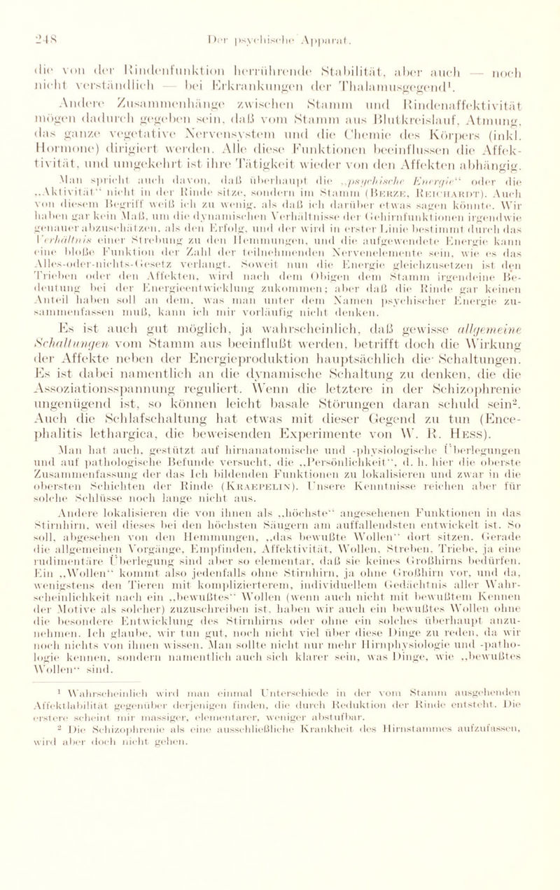 dir von der llindenfunktion lunrührende Stabilität, aber auch — noch nicht verständlich — bei Erkrankungen der Thalamu.sgegend1. Andere Zusammenhänge zwischen Stamm und Rindenaffektivität mögen dadurch gegeben sein, daß vom Stamm aus Blutkreislauf, Atmung, das ganze vegetative Nervensystem und die Chemie des Körpers (inkl. Hormone) dirigiert werden. Alle diese Funktionen beeinflussen die Affek¬ tivität, und umgekehrt ist ihre Tätigkeit wieder von den Affekten abhäneie Mail spricht auch davon, daß überhaupt die , psychische Energie11 oder die ..Aktivität'1 nicht in der Kinde sitze, sondern im Stamm (Berze, KioieifARDT). Auch von diesem Begriff weiß ich zu wenig, als daß ich darüber etwas sagen könnte. Wir haben gar kein Maß. um die dynamischen Verhältnisse der Gehirnfunktinnen irgendwie genauer abzuschatzon. als den Erfolg, und der wird in erster Linie bestimmt durch das \'< rhäUnis einer Strebung zu den Hemmungen, und die aufgewendete Energie kann eine bloße Funktion der Zahl der teilnehmenden Nervenelemente sein, wie es das Alles-oder-nichts-<besetz verlangt. Soweit nun die Energie gleichzusetzen ist den Trieben oder den Affekten, wird nach dem Obigen dem Stamm irgendeine Be¬ deutung bei der Energieentwicklung zukommen; aber daß die Rinde gar keinen Anteil haben soll an dem. was man unter dem Namen psychischer Energie zu- sammenfassen muß, kann ich mir vorläufig nicht denken. Es ist auch gut möglich, ja wahrscheinlich, daß gewisse allgemeine Schaltungen vom Stamm aus beeinflußt werden, betrifft doch die W irkung der Affekte neben der Energieproduktion hauptsächlich die' Schaltungen. Es ist dabei namentlich an die dynamische Schaltung zu denken, die die Assoziationsspannung reguliert. Wenn die letztere in der Schizophrenie ungenügend ist, so können leicht basale Störungen daran schuld sein2. Auch die Schlaf Schaltung hat etwas mit dieser Gegend zu tun (Ence¬ phalitis lethargica, die beweisenden Experimente von \V. R. Hess). Man hat auch, gestützt auf hirnanatomische und -physiologische (’berlegungen und auf pathologische Befunde versucht, die „Persönlichkeit, d. h. liier die oberste Zusammenfassung der das Ich bildenden Funktionen zu lokalisieren und zwar in die obersten Schichten der Rinde (Kraefelin). Unsere Kenntnisse reichen aber für solche »Schlüsse noch lange nicht aus. Andere lokalisieren die von ihnen als „höchste“ angesehenen Funktionen in das Stirnhirn, weil dieses bei den höchsten Säugern am auffallendsten entwickelt ist. So soll, aligesehen von den Hemmungen, „das bewußte Wollen dort sitzen. Gerade die allgemeinen Vorgänge, Empfinden, Affektivität, Wollen, Streben, Triebe, ja eine rudimentäre Überlegung sind aber so elementar, daß sie keines Großhirns bedürfen. Ein „Wollen“ kommt also jedenfalls ohne Stirnhirn, ja ohne Großhirn vor, und da, wenigstens den Tieren mit komplizierterem, individuellem Gedächtnis aller Wahr¬ scheinlichkeit nach ein „bewußtes Wollen (wenn auch nicht mit bewußtem Kennen der Motive als solcher) zuzuschreiben ist, haben wir auch ein bewußtes Wollen ohne die besondere Entwicklung des Stirnhirns oder ohne ein solches überhaupt anzu- nelimen. Ich glaube, wir tun gut, noch nicht viel über diese Dinge zu reden, da wir noch nichts von ihnen wissen. Man sollte nicht nur mehr 11irnpliysiologie und -patlio- logie kennen, sondern namentlich auch sich klarer sein, was Dinge, wie „bewußtes Wollen sind. 1 Wahrscheinlich wird man einmal Unterschiede in der vom Stamm ausgehenden Affektlabilität gegenüber derjenigen finden, die durch Reduktion der Rinde entsteht. Die erstere scheint mir massiger, elementarer, weniger abstufbar. 2 Die Schizophrenie als eine ausschließliche Krankheit des Hirnstammes aufzufassen, wird aber doch nicht gehen.