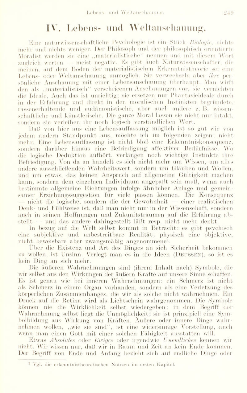 IN. und WVItjuiscImmmi»-. Kino naturwissenschaftliche Psychologie ist ein Stück liioloi/ii. nichts mehr und nichts weniger. Der Philosoph und der philosophisch orientierte Moralist worden sie* eine „materialistische nennen und mit diesem Wort zugleich werten meist negativ. Es gibt auch Naturwissensehafter, die meinen, aut dem Boden der materialistischen Erkenntnistheorie sei eine Bebens oder Weltansehanung unmöglich. Sie verwechseln aber ihn per söidiehe Anschauung mit einer Bebensansehauung überhaupt. Man wirft den als ..materialistisch verschrieenen Anschauungen vor, sie vernichten die Ideale. Auch das ist unrichtig: sie ersetzen nur Phantasieideale durch in der Brfahrung und direkt in dem moralischen Instinkten begründete, rassenerhaltende und eudämonistische, aber auch andere z. P>. wissen schaftliche und künstlerische. Die ganze Moral lassen sie nicht nur intakt, sondern sie verleihen ihr noch logisch verständlichen Wert. Daß von hier aus eine Lebensauffassung möglich ist so gut wie von jedem andern Standpunkt aus, möchte ich im folgenden zeigen: nicht mehr. Line Bebensauffassung ist nicht bloß eine Erkenntniskonsequenz, sondern darüber hinaus eine Befriedigung affektiver Bedürfnisse. WO die logische Deduktion aufhört, verlangen noch wichtige Instinkte ihre Befriedigung. Von da an handelt es sich nicht mehr um Wissen, um alles andere ausschließenden Wahrheitswert, sondern um Glauben und Wollen, und um etwas, das keinen Anspruch auf allgemeine Gültigkeit machen kann, sondern dem einzelnen Individuum angepaßt sein muß, wenn auch bestimmte allgemeine Richtungen infolge ähnlicher Anlage und gemein¬ samer Erziehungssuggestion für viele passen können. Die Konsequenz nicht die logische, sondern die der Gewohnheit — einer realistischen Denk- und Fühlweise ist, daß man nicht nur in der Wissenschaft, sondern auch in seinen Hoffnungen und Zukunftsträumen auf die Erfahrung ab¬ stellt — und das andere dahingestellt läßt resp. nicht mehr denkt. In bezug auf die Welt selbst kommt in Betracht: es gibt psychisch eine subjektive und unbestreitbare Realität; physisch eine objektive, nicht beweisbare aber zwangsmäßig angenommene1. Über die Existenz und Art des Dinges an sich Sicherheit bekommen zu wollen, ist Unsinn. Verlegt man es in die Ideen (Detssen), so ist es kein Ding an sich mehr. Die äußeren Wahrnehmungen sind (ihrem Inhalt nach) Symbole, die wir selbst aus den Wirkungen der äußern Kräfte auf unsere Sinne schaffen. Es ist genau wie bei inneren Wahrnehmungen: ein Schmerz ist nicht als Schmerz in einem Organ vorhanden, sondern als eine Verletzung des körperlichen Zusammenhanges, die wir als solche nicht wahrnehmen. Ein Druck auf die Retina wird als Lichtschein wahrgenommen. Die Symbole können nie die W irklichkeit selbst wiedergeben; in dem Begriff der Wahrnehmung selbst liegt die Unmöglichkeit; sic1 ist prinzipiell eine Sym¬ bolbildung aus Wirkung von Kräften. Außere oder innere Dinge wahr¬ nehmen wollen, „wie sie sind, ist eine widersinnige Vorstellung, auch wenn man einen Gott mit einer solchen Fähigkeit ausstatten will. Etwas Absolutes oder Ewiges oder irgendwie Vnendliches kennen wir nicht. Wir wissen nur, daß wir in Raum und Zeit an kein Ende kommen. Der Begriff von Ende und Anfang bezieht sich auf endliche Dinge oder Vgl. die erkennt nist heoret isehen Notizen im ersten Kapitel.