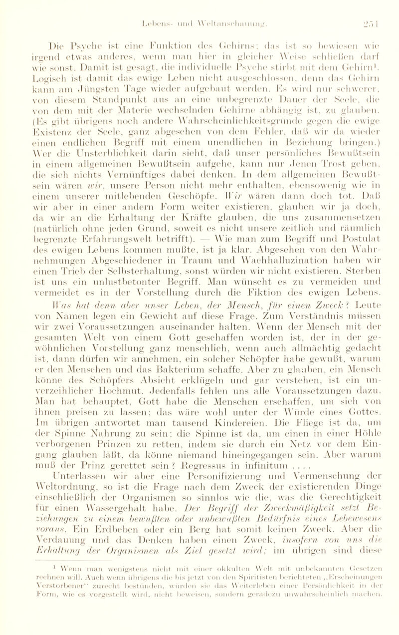 Die Psvche ist eine Funktion des Gehirns; das ist so bewiesen wie irgend etwas anderes, wenn man hier in gleicher Weise schließen darf wie sonst. Damit ist gesagt, die individuelle Psyche stirbt mit dem (lehirn1. Logisch ist damit das ew ige Leben nicht ausgeschlossen, denn das (Jehirn kann am .Jüngsten Tage wieder aufgebant werden. IT wird nur schwerer, von diesem Standpunkt ans an eine unbegrenzte Dauer der Seele, die von dem mit der Materie wechselnden Gehirne abhängig ist. zu glauben. (IT gibt übrigens noch andere Wahrsclieinlielikeitsgriinde gegen die ewige Existenz der Seele, ganz abgesehen von dem Fehler, da 1.1 wir da wieder einen endlichen Begriff mit einem unendlichen in Beziehung bringen.) Wer die Unsterblichkeit darin sieht, daß unser persönliches Bewußtsein in einem allgemeinen Bewußtsein aufgehe, kann nur denen Trost geben, die sieh nichts Vernünftiges dabei denken. In dem allgemeinen Bewußt¬ sein wären wir, unsere Person nicht mehr enthalten, ebensowenig wie in einem unserer mitlebenden Geschöpfe. Wir wären dann doch tot. Daß wir aber in einer andern Form weiter existieren, glauben wir ja doch, da wir an die* Frhaltung der Kräfte glauben, die uns zusammensetzen (natürlich ohne jeden Grund, soweit es nicht unsere zeitlich und räumlich begrenzte Erfahrungswelt betrifft). W ie man zum Begriff und Postulat des ewigen Lebens kommen mußte, ist ja klar. Abgesehen von den W ahr¬ nehmungen Abgeschiedener in Traum und Wachhalluzination haben wir einen Trieb der Selbsterhaltung, sonst würden w ir nicht existieren. Sterben ist uns ein unlustbetonter Begriff. Man wünscht es zu vermeiden und vermeidet es in der Vorstellung durch die Fiktion des ewigen Lebens. 117/* hat denn aber unser Leben, der Mensch, für einen Zweck ? Leute von Namen legen ein Gewicht auf diese Frage. Zum Verständnis müssen w ir zwei Voraussetzungen auseinander halten. Wenn der Mensch mit der gesamten Welt von einem Gott geschaffen worden ist. der in der ge¬ wöhnlichen Vorstellung ganz menschlich, wenn auch allmächtig gedacht ist. dann dürfen wir annehmen, ein solcher Schöpfer habe gewußt, warum er den Menschen und das Bakterium schaffe. Aber zu glauben, ein Mensch könne des Schöpfers Absicht erklügeln und gar verstehen, ist ein un¬ verzeihlicher Hochmut. Jedenfalls fehlen uns alle Voraussetzungen dazu. Man hat behauptet, Gott habe die Menschen erschaffen, um sich von ihnen preisen zu lassen: das wäre wohl unter der Würde eines Gottes. Im übrigen antwortet man tausend Kindereien. Die Fliege ist da. um der Spinne Nahrung zu sein: die Spinne ist da, um einen in einer Höhle verborgenen Prinzen zu retten, indem sie durch ein Netz vor dem Ein¬ gang glauben läßt, da könne niemand hineingegangen sein. Aber warum muß der Prinz gerettet sein ? Regressus in infinituni .... Unterlassen wir aber eine Personifizierung und Vermenschung der W eltordnung, so ist die Frage nach dem Zweck der existierenden Dinge einschließlich der Organismen so sinnlos wie die, was die Gerechtigkeit für einen Wassergehalt habe. Der Begriff der Zwechmfißigkeit setzt Be¬ zieh ungen zu einem bewußten oder unbewußten Bedürfnis eines Lehe wese ns voraus. Ein Erdbeben oder ein Berg hat somit keinen Zweck. Aber die Verdauung und das Denken haben einen Zweck, insofern von uns du Erhaltung der Organismen als Ziel gesetzt wird; im übrigen sind diese 1 \\ cim man wenigstens nicht mit einer okkulten \\ eil mit unbekannten Gesetzen rechnen will. Auch wenn übrigens < I ie bis jet zt von < I e n Spirit ist eil bericht eten Erscheinungen \ erstorbener“ zurecht bestünden, würden sie das Weiterleben einer l’ersönlichkcit in der form, wie es vorgestellt wird, nicht beweisen, sondern geradezu unwahrscheinlich machen.