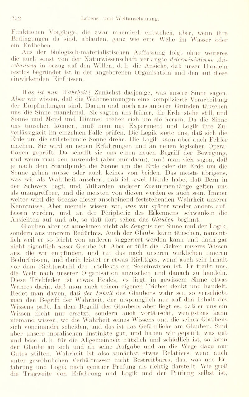 Funktionen Vorgänge, die zwar mnemiseh entstehen, aber, wenn ihre Bedingungen da sind, ablaufen, ganz wie eine Welle im Wasser oder ein Erdbeben. Aus der biologisch-materialistisehen Auffassung folgt ohne weiteres die auch sonst von der Naturwissenschaft verlangte deterministische An- •sc/umumj in bezug auf den Willen, d. h. die Ansicht, daß unser Handeln restlos begründet ist in der angeborenen Organisation und den auf diese einwirkenden Einflüssen. IIV/.s' ist nun Wahrheit ? Zunächst dasjenige, was unsere Sinne sagen. Aber wir wissen, daß die Wahrnehmungen eine komplizierte Verarbeitung der Empfindungen sind. Darum und noch aus anderen Gründen täuschen uns die Sinne manchmal. Sie sagten uns früher, die Erde stehe still, und Sonne und Mond und Himmel drehen sich um sie herum. Da die Sinne uns täuschen können, muß man mit Experiment und Logik ihre Zu¬ verlässigkeit im einzelnen Falle prüfen. Die Logik sagte uns, daß sich die Erde um die stillstehende Sonne drehe. Die Logik kann aber auch Fehler machen. Sie wird an neuen Erfahrungen und an neuen logischen Opera¬ tionen geprüft. Da schafft sie uns einen neuen Begriff der Bewegung, und wenn man den anwendet (aber nur dann), muß man sich sagen, daß je nach dem Standpunkt die Sonne um die Erde oder die Erde um die Sonne gehen müsse oder auch keines von beiden. Das meiste übrigens, was wir als Wahrheit ansehen, daß ich zwei Hände habe, daß Bern in der Schweiz liegt, und Milliarden anderer Zusammenhänge gelten uns als unangreifbar, und die meisten von diesen werden es auch sein. Immer weiter wird die Grenze dieser anscheinend feststehenden Wahrheit unserer Kenntnisse. Aber niemals wissen wir, was wir später wieder anders auf¬ fassen werden, und an der Peripherie des Erkennens schwanken die Ansichten auf und ab, so daß dort schon das Glauben beginnt. Glauben aber ist annehmen nicht als Zeugnis der Sinne und der Logik, sondern aus innerem Bedürfnis. Auch der Glaube kann täuschen, nament¬ lich weil er so leicht von anderen suggeriert werden kann und dann gar nicht eigentlich unser Glaube ist. Aber er füllt die Lücken unseres Wissen aus, die wir empfinden, und tut das nach unseren wirklichen inneren Bedürfnissen, und darin leistet er etwas Richtiges, wenn auch sein Inhalt vor dem Richterstuhl des Intellekts ein Scheinwissen ist. Er treibt uns, die Welt nach unserer Organisation anzusehen und danach zu handeln. Diese Triebfeder ist etwas Reales, es liegt in gewissem Sinne etwas Wahres darin, daß man nach seinen eigenen Trieben denkt und handelt. Redet man davon, daß der Inhalt des Glaubens wahr sei, so verschiebt man den Begriff der Wahrheit, der ursprünglich nur auf den Inhalt des Wissens paßt. In dem Begriff des Glaubens aber liegt es, daß er uns ein Wissen nicht nur ersetzt, sondern auch vortäuscht, wenigstens kann niemand wissen, wo die Wahrheit seines \\ issens und die seines Glaubens sich voneinander scheiden, und das ist das Gefährliche am Glauben. Sind aber unsere moralischen Instinkte gut, und haben wir geprüft, was gut und böse, d. h. für die Allgemeinheit nützlich und schädlich ist, so kann der Glaube an sich und an seine Aufgabe und an die Wege dazu nur Gutes stiften. Wahrheit ist also zunächst etwas Relatives, wenn auch unter gewöhnlichen Verhältnissen nicht Bestreitbares, das, was uns Er¬ fahrung und Logik nach genauer Prüfung als richtig darstellt. W ie groß die Tragweite von Erfahrung und Logik und der Prüfung selbst ist.