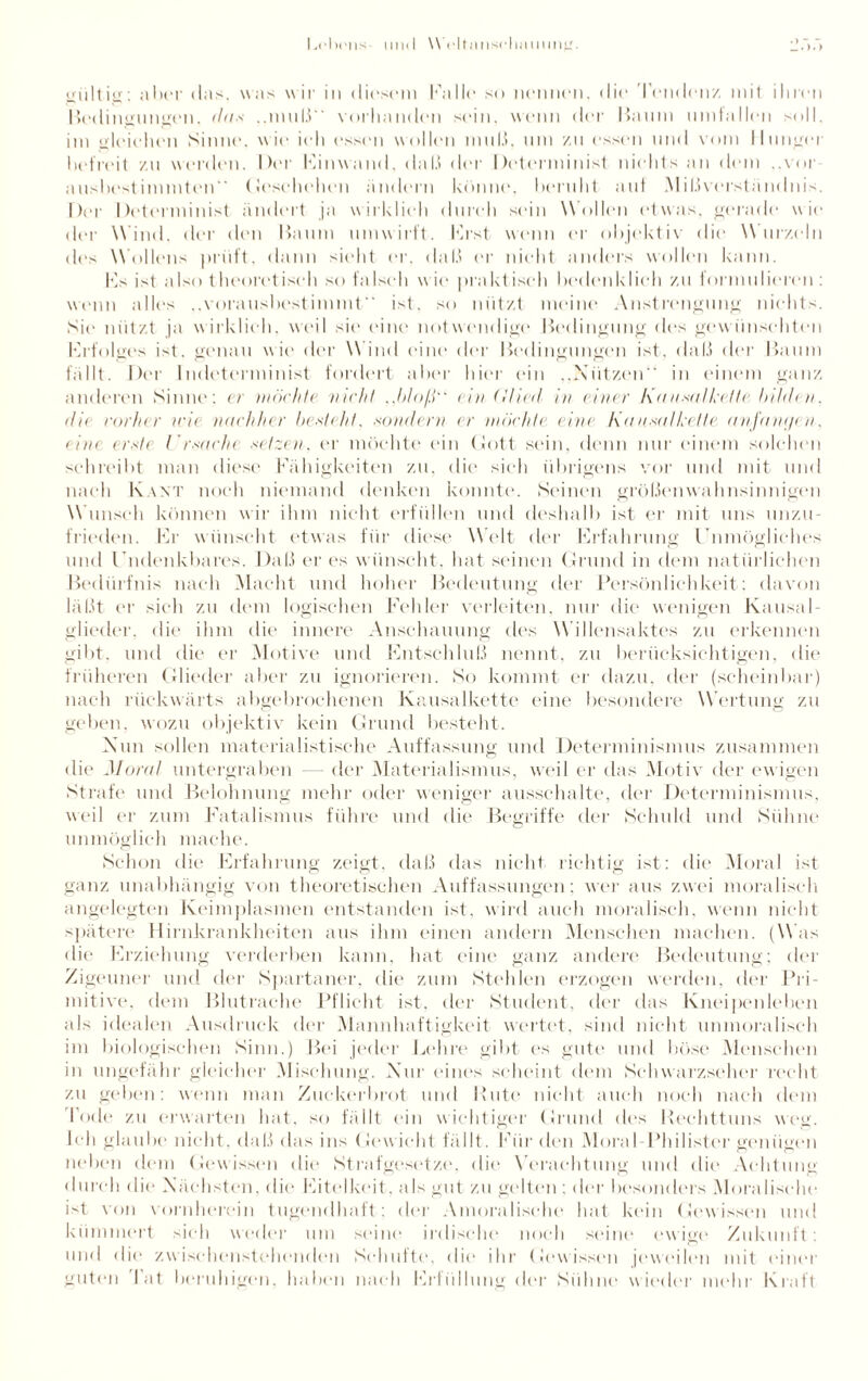 Lclirns lllld \Vcltnnsrli;illllllLr. gültig: aber das, was wir in dirsem Falk* so nennen, die Tendenz mit ihren Bedingungen, da* ..muß vorhanden sein, wenn der Baum Umfallen soll, im gleiehen Sinne, wie ich essen wollen niiil.1, um zu essen und vom Hunger befreit zu werden. Der Fanwand, dal.» der Determinist nichts an dem ..vor aushestinnnten (Jesehehen ändern könne“, beruht aut Mißverständnis. Der Determinist ändert ja wirklich durch sein Wollen etwas, gerade wie der Wind, der den Baum umwirft, hast wenn er objektiv die Wurzeln des Wollens prüft, dann sicht er, daß er nicht anders wollen kann. Fs ist also theoretisch so falsch wie praktisch bedenklich zu formulieren: wenn alles ..vorausbestimmt“ ist, so nützt meine Anstrengung nichts. Sie nutzt ja wirklich, weil sie eine notwendige Bedingung des gewünschten Erfolges ist. genau wie der Wind eine der Bedingungen ist. daß der Baum fällt. Der Indeterminist fordert aber hier ein „Nützen“ in einem ganz anderen Sinne: er möchte nicht ..bloß ein (llied in einer Kanmlkette. bilden, du vorher mit nachher besteht, sondern er möchte eine Kausal kette anjdwjen. eine erste Ursache setzen, er möchte ein Gott sein, denn nur einem solchen schreibt man diese Fähigkeiten zu, die sieh übrigens vor und mit und nach Kant noch niemand denken konnte. Seinen größenwahnsinnigen Wunsch können wir ihm nicht erfüllen und deshalb ist er mit uns unzu¬ frieden. Fr wünscht etwas für diese Welt der Frfahrung Unmögliches und Undenkbares. Daß er es wünscht, hat seinen Grund in dem natürlichen Bedürfnis nach Macht und hoher Bedeutung der Persönlichkeit; davon läßt er sich zu dem logischen Fehler verleiten, nur die wenigen Kausal¬ glieder. die ihm die innere Anschauung des Willensaktes zu erkennen gibt, und die er Motive und Entschluß nennt, zu berücksichtigen, die früheren Glieder aber zu ignorieren. So kommt er dazu, der (scheinbar) nach rückwärts abgebrochenen Kausalkette eine besondere Wertung zu geben, wozu objektiv kein Grund besteht. Nun sollen materialistische Auffassung und Determinismus zusammen die Moral untergraben — der Materialismus, weil er das Motiv der ew igen Strafe und Belohnung mehr oder weniger ausschalte, der Determinismus, weil er zum Fatalismus führe und die Begriffe der Schuld und Sühne unmöglich mache. Schon die Erfahrung zeigt, daß das nicht richtig ist: die Moral ist ganz unabhängig von theoretischen Auffassungen; wer aus zwei moralisch angelegten Keimplasmen entstanden ist, wird auch moralisch, wenn nicht spätere Hirnkrankheiten aus ihm einen andern Menschen machen. (Was die Erziehung verderben kann, hat eine ganz andere Bedeutung; der Zigeuner und der Spartaner, die zum Stehlen erzogen werden, der Pri¬ mitive, dem Blutrache Pflicht ist, der Student, der das Kneipenleben als idealen Ausdruck der Mannhaftigkeit wertet, sind nicht unmoralisch im biologischen Sinn.) Bei jeder Lehre gibt es gute und böse Menschen in ungefähr gleicher Mischung. Nur eines scheint dem Sclnvarzseher recht zu geben: wenn man Zuckerbrot und Rute nicht auch noch nach dem lüde zu erwarten hat, so fällt ein wichtiger Grund des Reehttuns weg. Ich glaube nicht, daß das ins Gewicht fällt. Für den Moral-Philister genügen neben dem Gewissen die Strafgesetze, die Verachtung und dir“ Achtung durch die Nächsten, die Eitelkeit, als gut zu gelten : der besonders Moralische ist von vornherein tugendhaft: der Amoralische hat kein Gewissen und kümmert sich weder um seine irdische noch seine ewige Zukunft: und die zwischenstehenden Schufte, die ihr Gewissen jeweilen mit einer guten l at beruhigen, haben nach Erfüllung der Sühne wieder mehr Kraft