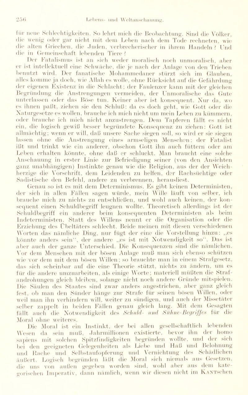Ihr neue Schlechtigkeiten. So lehrt mich die Beobachtung. Sind die Völker, die wenig oder gar nicht mit dem Leben nach dem Tode rechneten, wie die alten Griechen, die .Indem, verbrecherischer in ihrem Handeln? Und die* in Gemeinschaft lebenden Piere? Her Fatalismus ist an sich weder moralisch noch unmoralisch, aber er ist intellektuell eint* Schwache, die je nach der Anlage von den Trieben benutzt wird. Der fanatische Mohammedaner stürzt sich im Glauben, alles komme ja doch, wie Allah es wolle, ohne Rücksicht auf die Gefährdung der eigenen Existenz in die Schlacht; der Faulenzer kann mit der gleichen Begründung die Anstrengungen vermeiden, der Unmoralische das Gute unterlassen oder das Böse tun. Keiner aber ist konsequent. Nur da, wo ('s ihnen paßt, ziehen sie den Schluß: da es doch geht, wie Gott oder die Naturgesetze es wollen, brauche ich mich nicht um mein Leben zu kümmern, oder brauche ich mich nicht anzustrengen. Dem Tapferen fällt es nicht ein, die logisch gewiß besser begründete Konsequenz zu ziehen: Gott ist allmächtig; wenn er will, daß unsere Sache siegen soll, so wird er sie siegen lassen ohne die Anstrengung eines armseligen Menschen; der Fatalist ißt und trinkt wie ein anderer, obschon Gott ihn auch füttern oder am Leben erhalten könnte, ohne daß er schluckt. Man braucht eine solche Anschauung in erster Linie zur Befriedigung seiner (von den Ansichten ganz unabhängigen) Instinkte genau wie die Religion, aus der der Weich¬ herzige die Vorschrift, dem Leidenden zu helfen, der Rachsüchtige oder Sadistische den Befehl, andere zu verbrennen, herausliest. Genau so ist es mit dem Determinismus. Es gibt keinen Deterministen, der sich in allen Fällen sagen würde, mein Wille läuft von selber, ich brauche mich zu nichts zu entschließen, und wohl auch keinen, der kon¬ sequent einen Schuldbegriff leugnen wollte. Theoretisch allerdings ist der Schuldbegriff ein anderer beim konsequenten Deterministen als beim Indeterministen. Statt des Willens nennt er die Organisation oder die Erziehung des Übeltäters schlecht. Beide meinen mit fliesen verschiedenen Worten das nämliche Ding, nur fügt der eine die Vorstellung hinzu: ,,es könnte anders sein”, der andere ,,es ist mit Notwendigkeit so. Das ist aber auch der ganze Unterschied. Die Konsequenzen sind die nämlichen. Vor dem Menschen mit der bösen Anlage muß man sich ebenso schützen wie vor dem mit dem bösen Willen; so brauchte man in einem Strafgesetz, flas sich scheinbar auf die eine Theorie stützt, nichts zu ändern, um es für die andere umzuarbeiten, als einige Worte: materiell müßten die Straf¬ androhungen gleich bleiben, solange nicht noch andere Gründe mitspielen. Die Säulen des Staates sind zwar anders angestrichen, aber ganz gleich fest, ob man den Sünder hänge zur Strafe für seinen bösen \\ illen, oder weil man ihn verhindern will, weiter zu sündigen, und auch der Missetäter selber zappelt in beiden Fällen genau gleich lang. Mit dem Gesagten fällt auch die Notwendigkeit des Schuld- und Sühne-Begriffes für die Moral ohne weiteres. Die Moral ist ein Instinkt, der bei allen gesellschaftlich lebenden Wesen da sein muß, Jahrmillionen existierte, bevor ihn der liomo sapiens mit solchen Spitzfindigkeiten begründen wollte, und der sich bei den geeigneten Gelegenheiten als Liebe und Haß und Belohnung mid Rache und Selbstaufopferung und Vernichtung des Schädlichen äußert. Logisch begründen läßt die Moral sich niemals aus Gesetzen, die uns von außen gegeben worden sind, wohl aber aus dem kate¬ gorischen Imperativ, dann nämlich, wenn wir diesen nicht im KANTschen