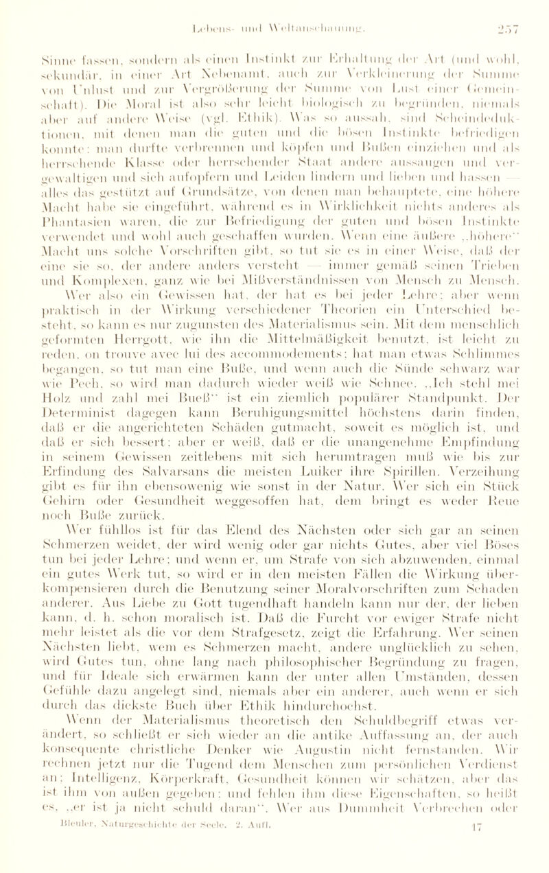Leln'lls 1111(1 MeltiUlsrll,1111111)2. Sinne' fassen, sondern als einen Instinkt /in Erhaltung der Art (und wold. sekundär, in einer Art Nebenamt, auch zur Verkleinerung der Summe von l’nlust und zur Vergrößerung der Summe von laist einer Gemein sehaft). I )ie Moral ist also sehr leicht biologisch /u begründen. niemals aller auf andere Weise (vgl. Idt hik) M as so aussah. sind Seheindeduk tionen, mit denen man die guten und die bösen Instinkte befriedigen konnte: man durfte verbrennen und köpfen und Bußen einziehen und als herrschende Klasse oder herrschender Staat andere aussaugen und ver «vwaltigen und sich aufopfern und Leiden lindern und lieben und hassen alles das gestützt auf Grundsätze, von denen man behauptete, eine höhere Macht habe sie eingeführt, während es in Wirklichkeit nichts anderes als Phantasien waren, die zur Befriedigung der guten und bösen Instinkte verwendet und wohl auch geschaffen wurden. Wenn eine äußert? ..höhere Macht uns solche Vorschriften gibt, so tut sie cs in einer Weise, daß der eitie sie so. der andere anders versteht immer gemäß seinen Trieben und Komplexen, ganz wie bei Mißverständnissen von Mensch zu Mensch. Mer also ein Gewissen hat, der hat es bei jeder Lohre; aber wenn praktisch in der Wirkung verschiedener Theorien ein f nterschied be¬ steht. so kann es nur zugunsten des Materialismus sein. Mit dem menschlich geformten Her rgott, wie ihn die Mittelmäßigkeit benutzt, ist leicht zu reden, an trouve avec* lui des accommodements; hat man etwas Schlimmes begangen, so tut man eine Buße, und wenn auch die Sünde schwarz war wie Pech, so wird man dadurch wieder weiß wie Schnee. ..Ich stellI mei Holz und zahl mei Bueß ist ein ziemlich populärer Standpunkt. Der Determinist dagegen kann Beruhigungsmittel höchstens darin finden, daß er die angerichteten Schäden gutmacht, soweit es möglich ist, und daß er sich bessert: aber er weiß, daß er die unangenehme Empfindung in seinem Gew issen zeitlebens mit sich herum tragen muß wie bis zur Erfindung des Salvarsans die meisten Luiker ihre Spirillen. Verzeihung gibt ('s für ihn ebensowenig wie sonst in der Natur. Wer sich ein Stück Gehirn oder Gesundheit weggesoffen hat, dem bringt es weder Reue noch Buße zurück. Wer fühllos ist für das Elend des Nächsten oder sich gar an seinen Schmerzen weidet, der wird wenig oder gar nichts Gutes, aber viel Böses tun bei jeder Lehre: und wenn er, um Strafe von sich abzuwenden, einmal ein gutes Werk tut, so wird er in den meisten Fällen die W irkung über¬ kompensieren durch die Benutzung seiner Moralvorschriften zum Schaden anderer. Aus Liebe zu Gott tugendhaft handeln kann nur der. der lieben kann, <1. h. schon moralisch ist. Daß die Furcht vor ewiger Strafe nicht mehr leistet als die vor dem Strafgesetz, zeigt die Erfahrung. Mer seinen Nächsten liebt, wem es Schmerzen macht, andere unglücklich zu sehen, wird Gutes tun, ohne lang nach philosophischer Begründung zu fragen, und für Ideale sich erwärmen kann der unter allen Beiständen, dessen Gefühle dazu angelegt sind, niemals aber ein anderer, auch wenn er sich durch das dickste Buch über Ethik hindurchochst. Wenn der Materialismus theoretisch den Seh nid begriff etwas ver¬ ändert, so schließt er sich wieder an die antike Auffassung an, der auch konsequente christliche Denker wie Augustin nicht fernstanden. Mir rechnen jetzt nur die Tugend dem Menschen zum persönlichen Verdienst an: Intelligenz, Körperkraft, Gesundheit können wir schätzen, aber das ist ihm von außen gegeben: und fehlen ihm diese Eigenschaften, so heißt cs. ..er ist ja nicht schuld daran. Mer aus Dummheit Verbrechen oder Bleuler, Naturgeschichte der Seele. 2. Aull. 17