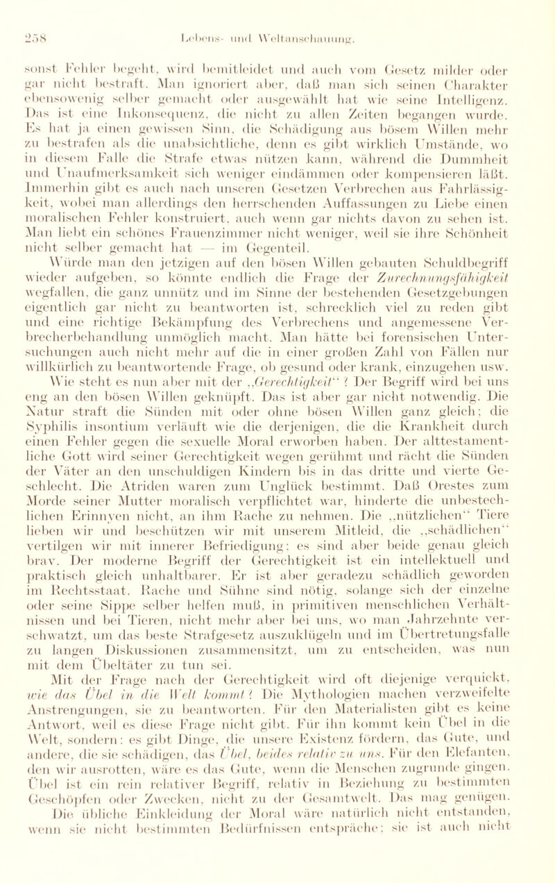 sonst Kehler begeht, wird bemitleidet und auch vom Gesetz milder oder gar nicht bestraft. Man ignoriert aber, daß man sich seinen Charakter ebensowenig selber gemacht oder ausgewählt hat wie seine Intelligenz. Das ist eine Inkonsequenz, die nicht zu allen Zeiten begangen wurde. Es hat ja einen gewissen Sinn, die Schädigung aus bösem Willen mehr zu bestrafen als die unabsichtliche, denn es gibt wirklich Umstände, wo in diesem Falle die Strafe etwas nützen kann, während die Dummheit und l naufmerksamkeit sich weniger eindämmen oder kompensieren läßt. Immerhin gibt es auch nach unseren Gesetzen Verbrechen aus Fahrlässig¬ keit, wobei man allerdings den herrschenden Auffassungen zu Liebe einen moralischen Fehler konstruiert, auch wenn gar nichts davon zu sehen ist. Man liebt ein schönes Frauenzimmer nicht weniger, weil sie ihre Schönheit nicht selber gemacht hat im Gegenteil. Würde man den jetzigen auf den bösen Willen gebauten Schuldbegriff wieder aufgeben, so könnte endlich die Frage der Zurechnungsfähigkeit wegfallen, die ganz unnütz und im Sinne der bestehenden Gesetzgebungen eigentlich gar nicht zu beantworten ist, schrecklich viel zu reden gibt und eine richtige Bekämpfung des Verbrechens und angemessene Ver¬ brecherbehandlung unmöglich macht. Man hätte bei forensischen Unter¬ suchungen auch nicht mehr auf die in einer großen Zahl von Fällen nur willkürlich zu beantwortende Frage, ob gesund oder krank, einzugehen usw. Wie steht es nun aber mit der ,,Gerechtigkeit“ ? Der Begriff wird bei uns eng an den bösen Willen geknüpft. Das ist aber gar nicht notwendig. Die Natur straft die Sünden mit oder ohne bösen Willen ganz gleich; die Syphilis insontium verläuft wie die derjenigen, die die Krankheit durch einen Fehler gegen die sexuelle Moral erworben haben. Der alttestament- liclie Gott wird seiner Gerechtigkeit wegen gerühmt und rächt die Sünden der Väter an den unschuldigen Kindern bis in das dritte und vierte Ge¬ schlecht. Die Atriden waren zum Unglück bestimmt. Daß Orestes zum Morde seiner Mutter moralisch verpflichtet war, hinderte die unbestech¬ lichen Erinnyen nicht, an ihm Rache zu nehmen. Die „nützlichen“ Tiere heben wir und beschützen wir mit unserem Mitleid, die „schädlichen vertilgen wir mit innerer Befriedigung; es sind aber beide genau gleich brav. Der moderne Begriff der Gerechtigkeit ist ein intellektuell und praktisch gleich unhaltbarer. Er ist aber geradezu schädlich geworden im Rechtsstaat. Rache und Sühne sind nötig, solange sich der einzelne oder seine Sippe selber helfen muß. in primitiven menschlichen \ erhält- nissen und bei Tieren, nicht mehr aber bei uns, wo man Jahrzehnte ver¬ schwatzt, um das beste Strafgesetz auszuklügeln und im Übertretungsfalle zu langen Diskussionen zusammensitzt, um zu entscheiden, was nun mit dem Übeltäter zu tun sei. Mit der Frage nach der Gerechtigkeit wird oft diejenige verquickt, wie das ÜbeI in die W ell kommt ? Die Mythologien machen verzweifelte Anstrengungen, sie zu beantworten. Für den Materialisten gibt es keine Antwort, weil es diese Frage nicht gibt. Für ihn kommt kein l bei in die W elt, sondern: es gibt Dinge, die unsere Existenz fordern, das Gute, und andere, die sie schädigen, das l bei, beides relativ zu aus. Für den Elefanten, den wir ausrotten, wäre es das Gute, wenn die Menschen zugrunde gingen. Übel ist ein rein relativer Begriff, relativ in Beziehung zu bestimmten Geschöpfen oder Zwecken, nicht zu der Gesamtwelt. Das mag genügen. Die übliche Einkleidung der Moral wäre natürlich nicht entstanden, wenn sie nicht bestimmten Bedürfnissen entspräche; sie ist auch ment