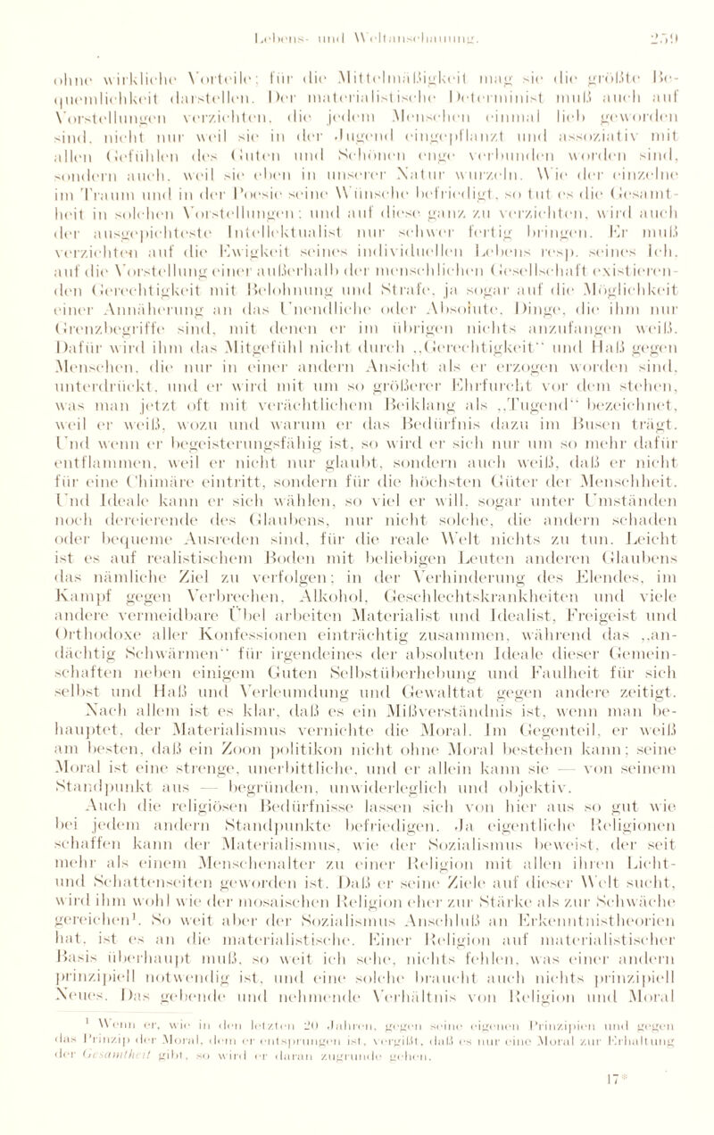 ohne wirkliche* Vorteile: für di»' Mittelmäßigkeit man; sie die größte Be- ouemlichkeit darstellen. Der materiaIist isclu* Determinist und.) auch auf Vorstellungen verzichten, die jedem Menschen einmal lieh geworden sind, nicht nur weil sie in der .lugend eingepflanzt und assoziativ mit allen (.Gefühlen des (Juten und Schönen enge verbunden worden sind, sondern auch, weil sie eben in unserer Natur wurzeln. W ie der einzelne im Traum und in der l’oesie seine \\ iinsche befriedigt, so tut es die Gesamt¬ heit in solchen Vorstellungen: und auf diese ganz zu verzichten, wird auch der ausgepichteste Intellektualist nur schwer fertig bringen. Kr muß verzichten auf die Kwigkeit seines individuellen Lebens resp. seines Ich. auf die Vorstellung einer außerhall) der menschlichen ( Jesellsehaft existieren¬ den Gerechtigkeit mit Belohnung und Strafe, ja sogar auf die Möglichkeit einer Annäherung an das Unendliche oder .Absolute, Dinge, die ihm nur Grenzbegriffe sind, mit denen er im übrigen nichts anzufangen weiß. Dafür wird ihm das Mitgefühl nicht durch ,,Gerechtigkeit und Haß gegen Menschen, die nur in einer andern Ansicht als er erzogen worden sind, unterdrückt, und er wird mit um so größerer Khrfureht vor dem stehen, was man jetzt oft mit verächtlichem Beiklang als „Tugend bezeichnet, weil er weiß, wozu und warum er das Bedürfnis dazu im Busen trägt. Und wenn er begeisterungsfähig ist, so wird er sich nur um so mehr dafür entflammen, weil er nicht nur glaubt, sondern auch weiß, daß er nicht für eine Chimäre eintritt, sondern für die höchsten Güter det Menschheit. Und Ideale kann er sich wählen, so viel er will, sogar unter Umständen noch dercierende des Glaubens, nur nicht solche, die andern schaden oder bequeme Ausreden sind, für die reale Welt nichts zu tun. Leicht ist es auf realistischem Boden mit beliebigen Leuten anderen Glaubens das nämliche Ziel zu verfolgen: in der Verhinderung des Elendes, im Kampf gegen Verbrechen, Alkohol, Geschlechtskrankheiten und viele andere vermeidbare Übel arbeiten Materialist und Idealist, Freigeist und Orthodoxe aller Konfessionen einträchtig zusammen, während das „an¬ dächtig Schwärmen für irgendeines der absoluten Ideale dieser Gemein¬ schaften neben einigem Guten Selbstüberhebung und Faulheit für sich selbst und Haß und Verleumdung und Gewalttat gegen andere zeitigt. Nach allem ist es klar, daß es ein Mißverständnis ist, wenn man be¬ hauptet. der Materialismus vernichte die Moral. Im Gegenteil, er weiß am besten, daß ein Zoon politikon nicht ohne Moral bestehen kann: seine Moral ist eine strenge, unerbittliche, und er allein kann sie - von seinem Standpunkt aus begründen, unwiderleglich und objektiv. Auch die religiösen Bedürfnisse lassen sich von hier aus so gut wie bei jedem andern Standpunkte befriedigen. »Ja eigentliche Religionen schaffen kann der Materialismus, wie der Sozialismus beweist, der seit mehr als einem Menschenalter zu einer Religion mit allen ihren Licht- und Schattenseiten geworden ist. Daß er seine Ziele auf dieser Welt sucht, w ird ihm wohl wie der mosaischen Religion eher zur Stärke als zur Schwäche gereichen1. So weit aber der Sozialismus Anschluß an Erkenntnistheorien hat. ist es an die materialistische. Einer Religion auf materialistischer Basis überhaupt muß, so weit ich sehe, nichts fehlen, was einer andern prinzipiell notwendig ist, und eine solche braucht auch nichts prinzipiell Neues. Das gehende und nehmende Verhältnis von Religion und Moral 1 Wenn er, wie in den letzten l’t) Jahren, gegen seine eigenen Prinzipien und gegen «las Prinzip der Moral, dem er entsprungen ist, vergißt, dal.) es nur eine Moral zur Krhaltung der Gesamtheit gibt, so wird er daran zugrunde gehen.