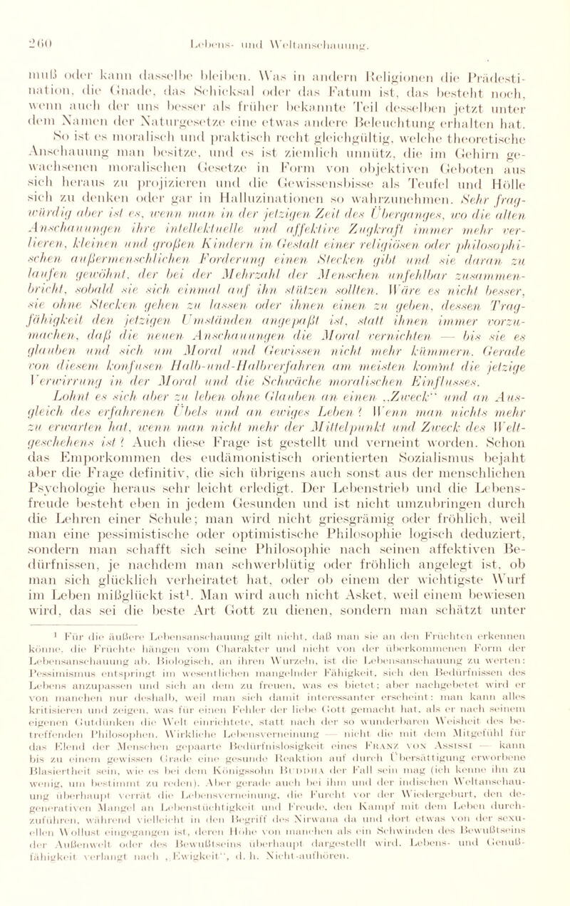 mul.? oder kann dasselbe bleiben. Was in andern Religionen die Prädesti¬ nation. die Gnade, das Schicksal oder das Fatum ist, das besteht noch, wenn auch der uns besser als früher bekannte rleil desselben jetzt unter dem Namen der Naturgesetze eine etwas andere Beleuchtung erhalten hat. So ist ('s moralisch und praktisch recht gleichgültig, welche theoretische Anschauung man besitze, und es ist ziemlich unnütz, die im Gehirn ge¬ wachsenen moralischen Gesetze in Form von objektiven Geboten aus sich heraus zu projizieren und die Gewissensbisse als Teufel und Holle sich zu denken oder gar in Halluzinationen so wahrzunehmen. Sehr frag¬ würdig aber ist es, trenn man in der jetzigen Zeit des Überganges, wo die alten Anschauungen ihre intellektuelle und affektive Zugkraft immer mehr ver¬ lieren, kleinen und großen Kindern in Gestalt einer religiösen oder philosoph i¬ schen außermenschlichen Forderung einen Stecken gibt und sie daran zu laufen gewöhnt, der bei der Mehrzahl der Menschen unfehlbar zusam men - bricht, sobald sie sich einmal auf ihn stützen sollten. Wäre es nicht besser, sie ohne Stecken gehen zu lassen oder ihnen einen zu geben, dessen Trag¬ fähigkeit, den jetzigen Umständen angepaßt ist, statt ihnen immer vorzu¬ machen. daß die neuen Anschauungen die Moral vernichten — bis sie es glauben und sich um Mora! und Gewissen nicht mehr kümmern. Gerade von diesem konfusen Halb-und-Halbverfahren am meisten kommt die jetzige Verwirrung in der Mora! und die Schwäche moralischen Einflusses. Lohnt es sich aber zu leben ohne Glauben an einen „Zweck und an Aus¬ gleich des erfahrenen Übels und an ewiges Leben ? Wenn man nichts mehr zu erwarten hat. wenn man nicht mehr der Mittelpunkt und Zweck des Welt¬ geschehens ist l Auch diese Frage ist gestellt und verneint worden. Schon das Emporkommen des eudämonistisch orientierten Sozialismus bejaht aber die Frage definitiv, die sich übrigens auch sonst aus der menschlichen Psychologie heraus sehr leicht erledigt. Der Lebenstrieb und die Lebens¬ freude besteht eben in jedem Gesunden und ist nicht umzubringen durch die Lehren einer Schule; man wird nicht griesgrämig oder fröhlich, weil man eine pessimistische oder optimistische Philosophie logisch deduziert, sondern man schafft sich seine Philosophie nach seinen affektiven Be¬ dürfnissen, je nachdem man schwerblütig oder fröhlich angelegt ist, ob man sich glücklich verheiratet hat, oder ob einem der wichtigste W urf im Leben mißglückt ist1. Man wird auch nicht Asket, weil einem bewiesen wird, das sei die beste Art Gott zu dienen, sondern man schätzt unter 1 Für ilif* äußere Lebensanschauung gilt nicht, daß man sie an den Früchten erkennen könne, die Früchte hängen vorn Charakter und nicht von der überkommenen Form der Lebensansehauung ab. Biologisch, an ihren Wurzeln, ist die Lebensansehauung zu werten: Pessimismus entspringt im wesentlichen mangelnder Fähigkeit, sieh den Bedürfnissen des Lebens anzupassen und sieh an dem zu freuen, was es bietet; aber nachgebetet wird er von manchen nur deshalb, weil man sieh damit interessanter erscheint: man kann alles kritisieren und zeigen, was für einen Fehler der liebe (lott gemacht hat. als er nach seinem eigenen (lutdünken die Welt einrichtete, statt nach der so wunderbaren Weisheit des be¬ treffenden Philosophen. W irkliche Lebensverneinung nicht die mit dem Mitgefühl für das Klein! der .Menschen gepaarte Bedürfnislosigkeit eines Franz von Ass isst kann bis zu einem gewissen (Irade eine gesunde Reaktion aut durch l bersatt igung erworbene Blasiertheit sein, wie es bei dein Königssohn Buddha der Fall sein mag (ich kenne ihn zu wenig, um bestimmt zu reden). Aber gerade auch bei ihm und der indischen Weltanschau¬ ung überhaupt verrät die Lebensverneinung, die Furcht vor der Wiedergeburt, den de- generativon Mangel an Lebenstüchtigkeit und Freude, den Kampf mit dem Leben durch¬ zuführen, während vielleicht in den Begrift des Nirwana da und dort etwas von der sexu¬ ellen Wollust eingegangen ist, deren Höhe von manchen als ein Schwinden des Bewußtseins der Außenwelt oder des Bewußtseins überhaupt dargestellt wird. Lebens- und tlenuß- fähigkeit verlangt nach , Kwigkeit“, d. h. Xicht-authören.