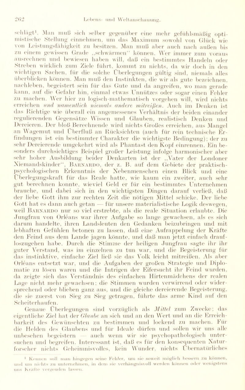 schlagt1. Man muß sich selber gegenüber eine mehr gefühlsmäßig opti¬ mistische Stellung einnehmen, um clas Maximum sowohl von Glück wie von Leistungsfähigkeit zu besitzen. Man muß aber auch nach außen bis zu einem gewissen Grade „schwärmen“ können. Wer immer zum voraus ausrechnen und bewiesen haben will, daß ein bestimmtes Handeln oder Streben wirklich zum Ziele führt, kommt zu nichts, da wir doch in den wichtigen Sachen, für die solche Überlegungen gültig sind, niemals alles überblicken können. Man muß den Instinkten, die wir als gute bezeichnen, nachleben, begeistert sein für das Gute und da angreifen, wo man gerade kann, auf die Gefahr hin, einmal etwas Unnützes oder sogar einen Fehler zu machen. Wer hier zu logisch-mathematisch Vorgehen will, wird nichts erreichen und namentlich niemals andere mitreißen. Auch im Denken ist das Richtige wie überall ein angemessenes Verhältnis der beiden einander regulierenden Gegensätze Wissen und Glauben, realistisch Denken und Dt freieren. Der bloß Berechnende wird nichts Großes erreichen, aus Mangel an Wagemut und Überfluß an Rücksichten (auch für rein technische Er¬ findungen ist ein bestimmter Charakter die wichtigste Bedingung); der zu sehr Dereierende umgekehrt wird als Phantast den Kopf einrennen. Ein be¬ sonders durchsichtiges Beispiel großer Leistung infolge harmonischer aber sehr hoher Ausbildung beider Denkarten ist der „Vater der Londoner Niemandskinder“, Barnardo, der z. B. auf dem Gebiete der praktisch¬ psychologischen Erkenntnis der Nebenmenschen einen Blick und eine Überlegungskraft für das Reale hatte, wie kaum ein zweiter, auch sehr gut berechnen konnte, wieviel Geld er für ein bestimmtes Unternehmen brauche, und dabei sich in den wichtigsten Dingen darauf verließ, daß der liebe Gott ihm zur rechten Zeit die nötigen Mittel schicke. Der liebe Gott hat es dann auch getan — für unsere materialistische Logik deswegen, weil Barnardo nur so viel erstrebte, als die reale Situation erlaubte. Die Jungfrau von Orleans war ihrer Aufgabe so lange gewachsen, als es sich darum handelte, ihren Landsleuten den Gedanken beizubringen und mit lebhaften Gefühlen betonen zu lassen, daß eine Aufrappelung der Kräfte den Feind aus dem Lande jagen könnte, und daß man jetzt einfach drauf¬ loszugehen habe. Durch die Stimme der heiligen Jungfrau sagte ihr Un¬ guter Verstand, was im einzelnen zu tun war, und die Begeisterung für das instinktive, einfache Ziel ließ sie das Volk leicht mitreißen. Als aber Orleans entsetzt war, und die Aufgaben der großen Strategie und Diplo¬ matie zu lösen waren und die Intrigen der Eifersucht ihr Feind wurden, da zeigte sich das Verständnis des einfachen Hirtenmädchens der realen Lage nicht mehr gewachsen: die Stimmen wurden verwirrend oder wider¬ sprechend oder blichen ganz aus, und die gleiche dereierende Begeisterung, die sie zuerst von Sieg zu Sieg getragen, führte das arme Kind auf den Scheiterhaufen. Genaue Überlegungen sind vorzüglich als Mittel zum Zwecke; das eigentliche Ziel hat der (Haube an sich und an den W ert und an die Erreich¬ barkeit des Gewünschten zu bestimmen und lockend zu machen. Für die Helden des Glaubens und für Ideale dürfen und sollen wir uns alle unbesehen begeistern auch wenn wir sic- psyehopathologiseh unter¬ suchen und begreifen. Interessant ist, daß cs für den konsequenten Natur¬ forscher nichts Geheimnisvolles, kein Wunder, nichts Übernatürliches 1 Kennen soll inan hingegen seine Fehler, um sie soweit möglich bessern zu können, und um nichts zu unternehmen, in dem sie verhängnisvoll werden können oder wenigstens uns Kräfte vergeuden lassen.