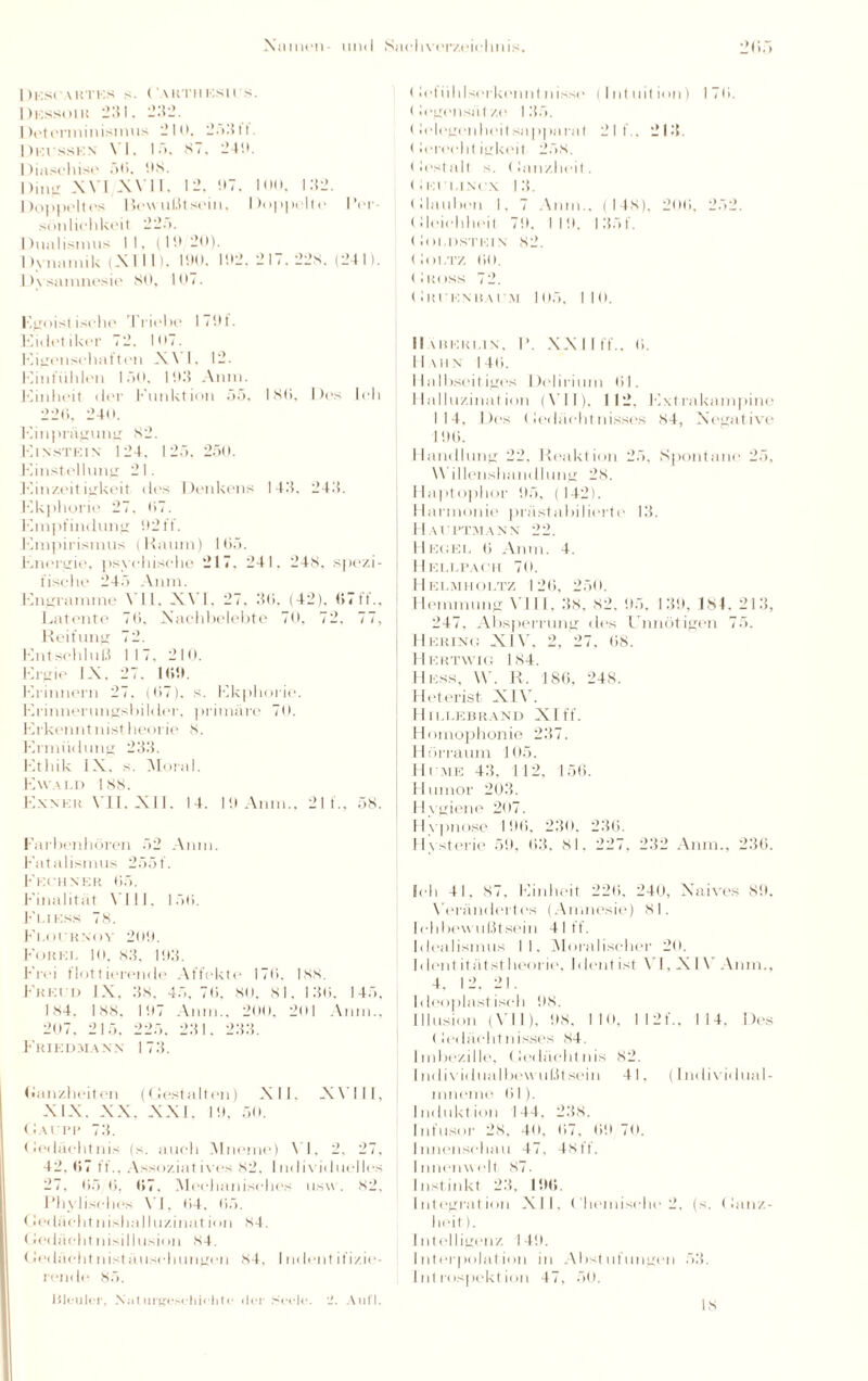 I)KS('ARTUS s. (AKTHEStl S. Dkss.hu 231. 232. Determinismus 210. 2.>'i11. Dki sskn \ I. I •'>. ST. 241*. Diasehise 50, 1)8. Ding XVI XVII. 12. DT. 100, 132. Doppeltes Bewußt sein, Doppelte Der sönlichkeit 22;». 1 )unlismus II. (ID 20). Dynamik (XIII). IDO, 1512.217.228. (241). Dysamnesie 80, 107. Egoist isehe Triebe 1701. Kitlel iker 72. |07. Eigenschaften X \ I. 12. Einfiihlen 150. 103 Anm. Einheit der Funktion 55, ISO. Des leb 226, 240. Einprägung 82. 171 nstei n 124. 125, 250. Einstellung 21. Einzeit igkeit des Denkens 143. 243. Ekphorie 27, 07. Empfindung 92 ff. Empirismus (Kaum) 105. Energie, psychische 217, 241, 248. spezi¬ fische 245 Aura. Engramme VII, XVI, 27, 30, (42), 07ff., Latente 70, Nachbelebte 70, 72. 77, Reifung 72. Entschluß 117, 210. Ergie IX. 27. 100. Erinnern 27. (07). s. Ekphorie. Erinnerungsbilder, primäre 70. Erkenntnistheorie 8. Ermüdung 233. Ethik IX. s. Moral. Ewald 188. Exnkk VII, XII. 14. 10 Anm., 21 f., 58. Farbenhören 52 Anm. Fatalismus 255t. Fkchner 05. Finalität VIII, 150. Fi,iks.s 78. Fi.oi hnoy 200. Fokei. 10, 83, 103. Frei flottierende Affekte 176, Iss. Frei n IX. 38, 45,70, so. 81, 130. 145, 184. 188, 107 Anm., 200, 2ol Anm., 207, 215. 225, 231. 233. Friedman x 173. Ganzheiten (Gestalten) XII. XVIII, XIX. XX, XXI, 19, 50. Gaeim* 73. Gedächtnis (s. auch Mneine) VI, 2, 27, 42,0)7 ff.. Assoziatives 82, Individuelles 27, 05 0. 07. Mechanisches usw. S2, Phylisches \’I, 04, 65. Gedächtnishal I uzinat ion 84. <»edächtnisillusion 84. (lei lacht n ist ä lisch ungen 84, I udent ifizie- rende 85. Gefiihlserkenntnisso (Intuition) 170. ( legensä I ze 135. Gelegenheitsapparat 211.. 213. (lereeht igkeit 258. < lest alt s. (lanzheit. Gei uncx I 3. (Hauben 1. 7 Anm.. ( 14s). 200, 252. ( lleichheit 70, I 10. I 35f. (lot.DSTEIN 82. Goltz 00. (1 tu iss 7 2. Gm'kn Hai \t 105, 110. II VltEKLIN. P. XX II ff.. 0. 11 \u x I 40. I laII»seifiges I )elirium 01. Halluzination (VII), 112. Extrakampine 114, Des Gedächtnisses 84, Negative 100. Handlung 22, Reaktion 25, Spontane 25, VVillenshandhmg 28. Haptophor 05, (142). Harmonie prästabil ierte 13. H Al'PTMANN 22. Hegel 6 Anm. 4. Hellpach 70. Hklmholtz 120, 250. Hemmung VIII, 38, S2. 05. 130, Is4. 213, 247, Absperrung des Unnötigen 75. Hering XIV, 2, 27. 08. Hertwig 184. Hess, W. R. 186, 248. Heterist XIV. H ILLEBRAND XIff. Homophonie 237. Hörraum 105. Hi'me 43. 112, 150. Humor 203. Hygiene 207. Hypnose 106, 230. 236. Hysterie 50, 63, 81, 227, 232 Anm., 230. Ich 41, 87. Einheit 220. 240, Naives 80. Verändertes (Amnesie) 81. Ichbewußtsein 41 ff. Idealismus II. Moralischer 20. Identitätstheorie, hlentist VI, XIV Anm., 4. 12, 21. Ideoplastiseh 98. Illusion (VI I ). 08. 110. I 12 f.. 1 14. Des Gedächtnisses S4. Imbezille, Gedächtnis S2. Individualbewußtsein 41, (Individual- mnome 01). Induktion 144. 238. Infusor 28, 40, 07, 00 70. Innenschau 47, 4Stt. Innenwelt 87. Instinkt 23, 100. Integration XII, ( hemisrhe 2, (s. (lanz¬ heit ). Intelligenz 140. Interpolation in Abstufungen 53. Introspektion 47. 50. Bleuler, Naturgeschichte der Seele. ’J. Aufl. IS