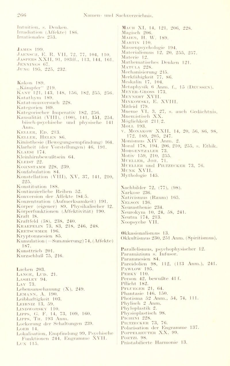 Intuition, s. Denken. Irradiation (Affekte) Isti. Irrationales 253. .Iamks 199. Jaensch, E. R. VII, 72. 77. I(i4. 110. Jaspers XXII, 91. I03ff., 113, 144. Kil. Jennings 07. Ji ni: I 95. 225. 232. Kakon ISO. ..Kämpfer“ 210. Kant 121, 143, I4S. 15(5, 182, 255, 25ti. Katatlivm 180. Katatonusversueh 228. Kategorien 100. Kategoriseher Imperativ 182. 250. Kausalität (VIII), (100), 141, 151. 254, büsch-psychische und physische 141 An in. Kegler, Ed. 213. Keller, Helen 80. Kinästhesie (Bewegungsempfindung) 104. Klarheit (der Vorstellungen) 40, 101. Klaesi 174. Kleinhirn bewußt sein 64. Kleist 22. Kohnstamm 228, 230. Konfabulation 84. Konstellation (VIII), XV, 37, 141, 210, 225. Konstitution 188. Kontinuierliche Reihen 52. Konversion der Affekte 184/5. Konzentration (Aufmerksamkeit) 101. Körper (eigener) 80. Physikalischer 12. Körperfunktionen (Affektivität) 190. Kraft 18. Kraftfeld (58), 238, 240. Kraepelin 73, 83, 218, 240, 248. Kretschmer 100. Kryptomnesien 85. Kumulation ( = Summierung) 74, (Affekte) 187. Kunsttrieb 201. Kurzschluß 75, 210. Lachen 203. Lange, Lud. 21. Laskley 04. Lay 73. Lebensanschauung (X), 240. Lemann, A. 100. Leibhaft igkeit 103. Leibniz 13, 59. Lindworsky 110. Lipps, <;. E. 14, 73, 109, 100. Lipps, Th. 103 Anm. Lockerung der Schaltungen 230. Lokh 14. Lokalisation, Empfindung 00, Psychische Funktionen 244, Engramme XVII. Lex 115. Mach XI, 14, 121, 200, 228. Magisch 200. Maier, II. \Y. ISO. Martin 110. Massen psychologie 104. Materialismus 12, 20. 255, 257. Materie 12. Mathematisches Denken 121. MATI LA 228. Mechanisierung 215. Merkfähigkeit 77, 80. Meskalin 17, 104. Metaphysik 0 Anm. f., 15 (Dei ssen). Meyer-Mross 173. Meynekt XVII. Minkowski, E. XVIII. Mitleid 170. Mneme VI. 3, 27, s. auch (Jedäehtnis. Mnemistisch XX. Möglichkeit 21 1 2. Molt. 103. v. Monakow XXII, 14, 20, 56, 80, 08, 172, 180, 205, 247. Monismus XIV Anm. 2. Moral 178, 104. 206,210, 255, s. Ethik. MorgenthALER 73. Motiv 150, 210, 255. Mueller, Joh. 71. Mueller und Piltzecker 73, 70. Munk XVII. Mythologie 145. Nachbilder 72, (77), (08). Narkose 230. Nativismus (Raum) 165. Nelson 1 36. Neurasthenie 234. Neurokym 10, 24, 58, 241. Neutra 174. 213. Noopsyche VII. Okkasionalismus 13. Okkultismus 230, 251 Anm. (Spiritismus). Parallelismus, psychophysischer 12. Paramäzium s. Infusor. Puramnesien 84. Pareidolien 08, 112, (113 Anm.), 241. Pawlow 105. Perky 110. Person 42, bewußte 41 f. Pflicht 182. Pflueger 21, 64. Phantasie 140. 150. Photisma 52 Anm., 54, 74, 111. Phylisch 2 Anm. Pin Inplastik 2. Physioplastisch 08. PlGHINI 228. Piltzecker 73, 70. Polarisation der Engramme 137. POPPKLRECTER XX. 00. PoKTZL 08.