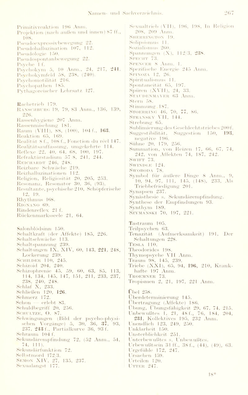 Primitivreaktion I90 Anm. Projektion (nach außen und innen) 87 fl'., lös. I 'seudoexpressivbewegung 22. Pseudohalluzinat ion 107. 112. Pseudologia lud. l’seu«lospontanbewegung 22. Psyche 1 f. Psychokvm 5. 10 \nni„ 24. 217, 211. 1’sychokvmfeld ÖS. 2.‘fs, (240). Psyehomotilitiit 21 ti. Psychopathen I Sä. Pythagoreischer Lehrsatz 127. ISaehetrieb 170. Ransohbcku 10. 70. 83 Anm., 130, 130, 22li. Rassenhygiene 207 Anm. Rassenmisehung 181. Raum (\lll). 88. (100), 104 f., 163. Reaktion 05, IGO. Realität 8 f.. 108 t‘., Eonction du reel 147. Realitätsauffassung, umgekehrte 114. Reflexe 22. 4o. 04, 08. 100, 107. Refraktürstadium .77 8, 24 1. 244. Reichardt 240. 248. Reizbare Schwäche 210. Reizhalluzinationen I I 2. Religion. Religiosität 20. 205, 2.73. Resonanz. Resonator 30, 30, (93). Resultant e. psychische 210, Schöpferische 12, 10. Rhythmus 108. Rionano 00. Rindenreflex 21 f. Rückenmarksseele 21. 04. Salonblödsinn JöO. Schalt kraft (der Affekte) 187). 22ti. Schalt schwäche 1 13. Schaltspanmmg 230. Schaltungen IX. XIV. 00, 143, 221. 248. Lockerung 230. Schilder MO, 24.7. Schizoid 204. 240. Schizophrenie 47», .70. 60, 63, 85, 113. 114. 134. 14.7. 147, 1.71, 21 1, 233. 237. 238, 240. 248. Schlaf X, 233. Schließen 120, 126. Schmerz 172. Schon erlebt 83. Schuldbegriff 20, 2.70. SCHl’LTZE, (). 87. Schwingungen (Bild der psycho-physi- sehen Vorgänge) ;7, 30, 36, 37, 03. 237. 243 f., Partialkurve 30, 93 f. Sehraum I 04 f. Sekundärempfindung 72, (7)2 Anm., 7>4, 74, 111). Sekundärfunkt ion 7 2. Selbst niord 172 3. Skjion XIV, 27. 137), 237. Sexualangst 177. Sexualtrieb ( V I I), 100, 108, In Religion 208. 209 Anm. Sil KR RI xuton 10. Solipsismus I I . Sozialismus 200. Spannungen (X), 112/3, 23s. Specht 73. Spencer 8 Anm. 1. Spezifische Knergio 24.7 Anm. Spind/,\ 12, 20. Spirit ualismus I I. Spontaneität 0.7, 107. Spüren (XVI I), 24, 3.3. Stai denmaver 03 Anm. Stern .78. Stimmung 187. Stokkhino 40, 70, 77, 80. Stran.sk \ \ II. 144. Strebung 6.7. Sublimierung des (lese blecht st liebes 200 f. Suggest ibilit ät, Suggestion 1.50, 103, negative 196. Sühne 20, 170. 2.70. Summation, von Reizen 17, 00, 07, 74, 242. von Affekten 74, 187, 242. Swift 73. Swinüi.e 124. Swoboda 78. Symbol für äußere Dinge 8 Anm., 9, 10, 04, 07. 111, 14.7, (148), 233. Als Triebbefriedigung 201. Synapsen 237. Synästhesie s. Sek um laremj ifindung. Synthese der Empfindungen 93. Synthym 189. Szymanski 70, 197, 221. Tastraum 10.7. Teilpsychen 03. Tenazität (Aufmerksamkeit) 101, Der Schaltungen 228. Tesla 110. Theodorides 198. Thymopsyche VII Anm. Traum 08. 14.7, 230. Triebe (XXI), 0.7, 04, 196, 210, Krank¬ hafte 107 Anm. Troemner 73. Tropismen 2, 21, 197, 221 Anm. Übel 258. Uberdetenninierung 14.7. I bertragung (Affekte) 180. (Tbung, t bungsfüliigkeit 20. 67, 74, 215. lüibowußtes I, 21, 481., 76, 184, 204, 231, Kollektives 105. 232 Anm. Enendlieh 123, 240, 2.70. Enklarheit 150. Unsterblichkeit 251. Unterbewußtes s. Unbewußtes, l'rbewußtsein 31 ff., .38 f., (44), (49), 63. Urgefühle 172, 247. Ursachen 150. Urteilen 120. Utter 247. 18*