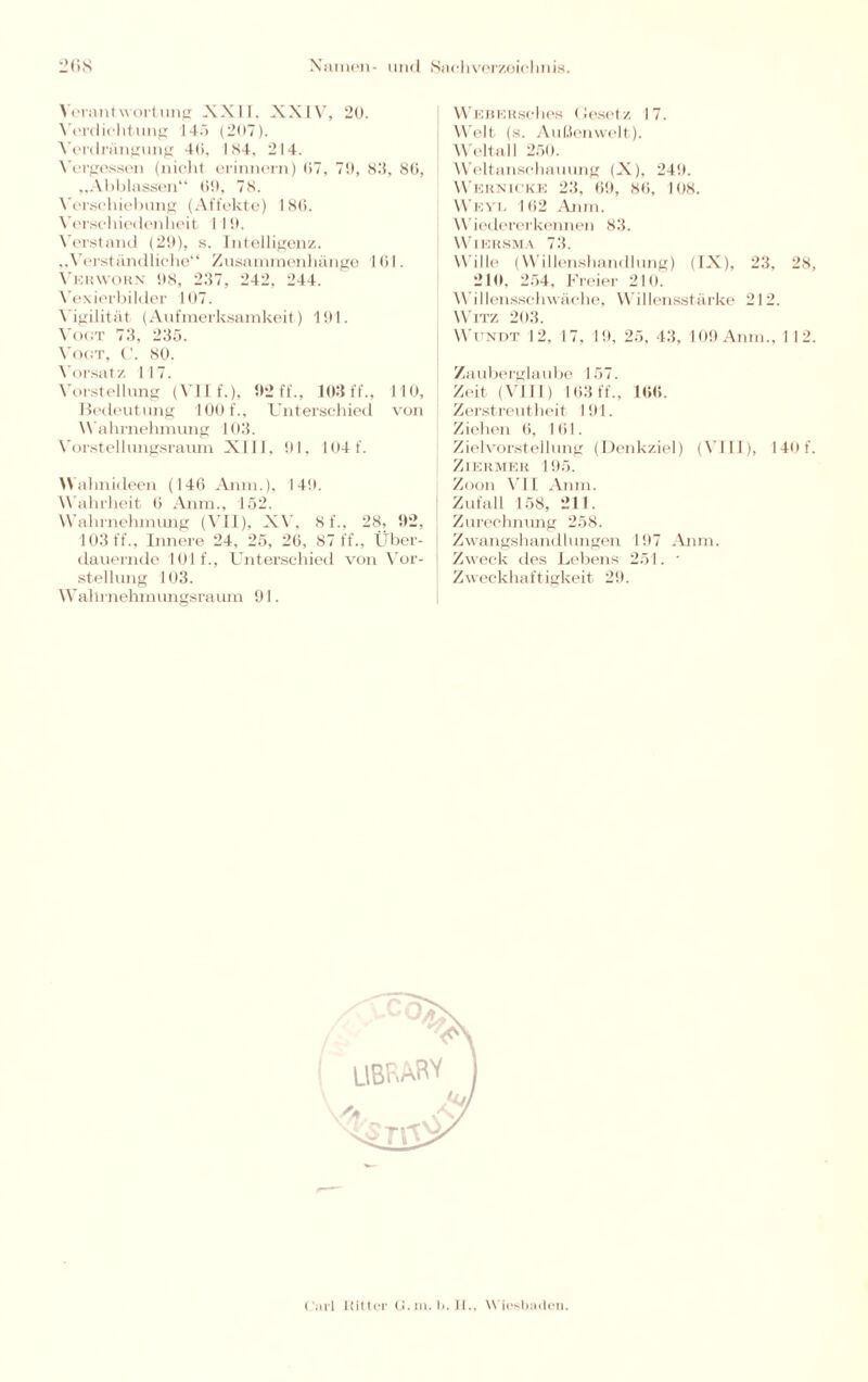 Verantwortung XXII, XXIV, 20. Verdichtung 145 (207). Verdrängung 46, 184. 214. Vergessen (nicht erinnern) 07. 7!), 83, 86, „Abblassen“ 69, 78. Verschiebung (Affekte) 186. Verschiedenheit 1 I 9. Verstand (29), s. Intelligenz. „Verständliche“ Zusammenhänge 161. Verworn 98, 237, 242. 244. Vexierbilder 107. Vigilität (Aufmerksamkeit) 191. Vogt 73, 235. Vogt, C. 80. Vorsatz 117. Vorstellung (VII f.), 92 ff., 103 ff., 110, Bedeutung 100 f., Unterschied von Wahrnehmung 103. Vorstellungsraum XIII, 91, 104 f. Wahnideen (146 Anm.), 149. Wahrheit 6 Anm., 152. Wahrnehmung (VII), XV, 8f., 28, 92, 103 ff., Innere 24, 25, 26, 87 ff., Über¬ dauernde 101 f., Unterschied von Vor¬ stellung 103. Wahrnehmungsraum 91. WeberscIles Gesetz 17. Welt (s. Außenwelt). Weltall 250. Weltanschauung (X), 249. Wernicke 23, 69, 86, 108. Weyl 162 Anm. W iedererkennen 83. WlERSMA 73. Wille (Willenshandlung) (IX), 23, 28, 210, 254, Freier 210. Willensschwäche, Willensstärke 212. Witz 203. Wundt 12, 17, 19, 25, 43, 109 Anm., 1 12. Zauberglaube 157. Zeit (VIII) 163 ff., 166. Zerstreutheit 191. Ziehen 6, 161. Zielvorstellung (Denkziel) (VIII), I 40 f. Ziermer 195. Zoon VII Anm. Zufall 158, 211. Zurechnung 258. Zwangshandlungen 197 Anm. Zweck des Lebens 251. • Zweckhaftigkeit 29.