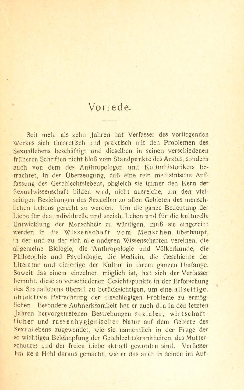 Vorrede. Seit mehr als zehn Jahren hat Verfasser des vorliegenden Werkes sich theoretisch und praktisch mit den Problemen des Sexuallebens beschäftigt und dieselben in seinen verschiedenen früheren Schriften nicht bloß vom Standpunkte des Arztes, sondern auch von dem des Anthropologen und Kulturhistorikers be¬ trachtet, in der Überzeugung, daß eine rein medizinische Auf¬ fassung des Geschlechtslebens, obgleich sie immer den Kern der Sexualwissenschaft bilden wird, nicht ausreiche, um den viel¬ seitigen Beziehungen des Sexuellen zu allen Gebieten des mensch¬ lichen Lebens gerecht zu werden. Um die ganze Bedeutung der Liebe für das.individuelle und soziale Leben und für die kulturelle Entwicklung der Menschheit zu würdigen, muß sie eingereiht werden in die Wissenschaft vom Menschen überhaupt, in der und zu der sich alle anderen Wissenschaften vereinen, die allgemeine Biologie, die Anthropologie und Völkerkunde, die Philosophie und Psychologie, die Medizin, die Geschichte der Literatur und diejenige der Kultur in ihrem ganzen Umfange. Soweit das einem einzelnen möglich ist, hat sich der Verfasser bemüht, diese so verschiedenen Gesichtspunkte in der Erforschung des Sexuallebens überall zu berücksichtigen, um eine allseitige, objektive Betrachtung der einschlägigen Probleme zu ermög¬ lichen Besondere Aufmerksamkeit hat er auch d,.n in den letzten Jahren hervorgetretenen Bestrebungen sozialer, wirtschaft¬ licher und rassenhygienischer Natur auf dem Gebiete des Sexuallebens zugewendet, wie sie namentlich in der Frage der so wichtigen Bekämpfung der Geschlechtskrankheiten, des Mutter¬ schutzes und der freien Liebe aktuell geworden sind. Verfasser hai kein Hehl daraus gemacht, wie er das auch in seinen im Auf-