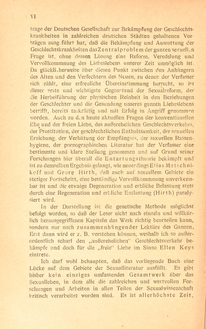 trage der Deutschen Gesellschaft zur Bekämpfung der Geschlechts¬ krankheiten in zahlreichen deutschen Städten gehaltenen Vor¬ trägen ausg. führt hat, daß die Bekämpfung und Ausrottung der Geschlechtskrankheiten dasZentralproblem der ganzen sexuelLn Frage ist, ohne dessen Lösung eine Reform, Veredelung und Vervollkommnung des Liebeslebens unserer Zeit unmöglich ist. Da glücklkherweise über diesen Punkt zwischen den Anhängern des Alten und den Verfechtern des Neuen, zu denen der Verfasser sich zählt, eine erfreuliche Übereinstimmung herrscht, so ist dieser erste und wichtigste Gegenstand der Sexualreform, der die Herbeiführung der physischen Reinheit in den Beziehungen der Geschlechter und die Gesundung unseres ganzen Liebeslebens betrifft, bereits tatkräftig und mit Erfolg in Angriff genommen worden. Auch zu d,n heute aktuellen Fragen der konventionellen Ehe und der freien Liebe, des außerehelichen Geschlechtsverkehrs, der Prostitution, der geschlechtlichen Enthaltsamkeit, der sexuellen Erziehung, der Verhütung der Empfängnis, der sexuellen Rassen¬ hygiene, der pornographischen Literatur hat der Verfasser eine bestimmte und klare Stellung genommen und auf Grund seiner Forschungen hier überall die Entartungstheorie bekämpft und ist zu demselben Ergebnis gelangt, wie neuerdings Etias Metschni- koff und Georg Hirth, daß auch auf sexuellem Gebiete ein stetiger Fortschritt, eine beständige Vervollkommnung unverkenn¬ bar ist und die etwaige Degeneration und erbliche Belastung stets durch eine Regeneration und erbliche Entlastung (Hirth) paraly¬ siert wird. In der Darstellung ist die genetische Methode möglichst befolgt worden, so daß der Leser nicht nach einzeln und willkür¬ lich herausgegriffenen Kapiteln das Werk richtig beurteilen kann, sondern nur nach zusammenhängender Lektüre des Ganzen. Erst dann wird er z. B. verstehen können, weshalb ich-so außer¬ ordentlich scharf den ,,außerehelichen“ Geschlechtsverkehr be¬ kämpfe und doch für die ,,freie“ Liebe im Sinne Ellen Keys eintrete. Ich darf wohl behaupten, daß das vorliegende Buch eine Lücke auf dem Gebiete der Sexualliteratur ausfüllt. Es gibt bisher kein einziges umfassendes Gesamt werk über das Sexualleben, in dem alle die zahlreichen und wertvollen For¬ schungen und Arbeiten in allen Teilen der Sexualwissenschaft kritisch verarbeitet worden sind. Es ist allerhöchste Zeit,