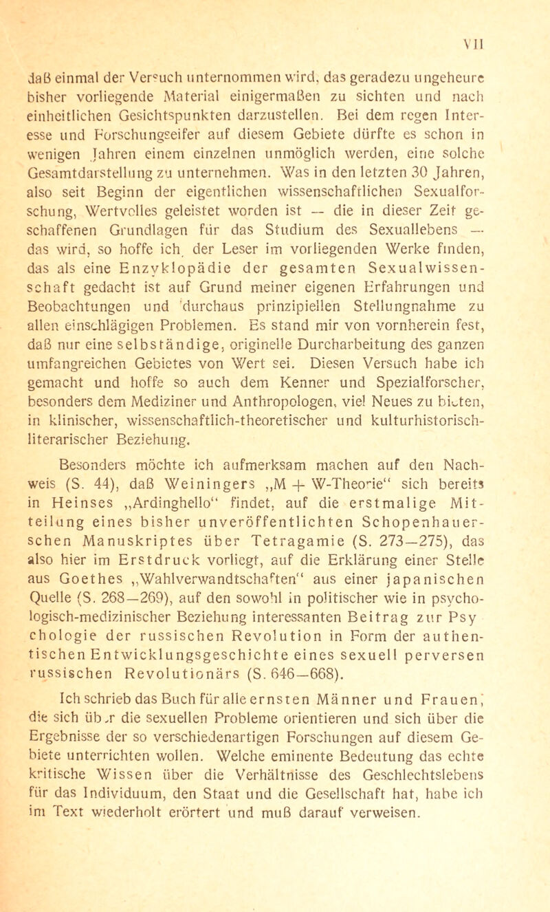 daß einmal der Ver°uch unternommen wird, das geradezu ungeheure bisher vorliegende Material einigermaßen zu sichten und nach einheitlichen Gesichtspunkten darzustellen. Bei dem regen Inter¬ esse und Forschungseifer auf diesem Gebiete dürfte es schon in wenigen Jahren einem einzelnen unmöglich werden, eine solche Gesamtdarstellung zu unternehmen. Was in den letzten 30 Jahren, also seit Beginn der eigentlichen wissenschaftlichen Sexualfor¬ schung, Wertvolles geleistet worden ist — die in dieser Zeit ge¬ schaffenen Grundlagen für das Studium des Sexuallebens — das wird, so hoffe ich der Leser im vorliegenden Werke finden, das als eine Enzyklopädie der gesamten Sexualwissen¬ schaft gedacht ist auf Grund meiner eigenen Erfahrungen und Beobachtungen und durchaus prinzipiellen Stellungnahme zu allen einschlägigen Problemen. Es stand mir von vornherein fest, daß nur eine selbständige, originelle Durcharbeitung des ganzen umfangreichen Gebietes von Wert sei. Diesen Versuch habe ich gemacht und hoffe so auch dem Kenner und Spezialforscher, besonders dem Mediziner und Anthropologen, viel Neues zu bitten, in klinischer, wissenschaftlich-theoretischer und kulturhistorisch¬ literarischer Beziehung. Besonders möchte ich aufmerksam machen auf den Nach¬ weis (S. 44), daß Weiningers ,,M + W-Theo-ie“ sich bereits in Heinses ,,Ardinghello“ findet, auf die erstmalige Mit¬ teilung eines bisher unveröffentlichten Schopenhauer- schen Manuskriptes über Tetragamie (S. 273—275), das also hier im Erstdruck vorliegt, auf die Erklärung einer Stelle aus Goethes ^Wahlverwandtschaften“ aus einer japanischen Quelle (S. 268—269), auf den sowohl in politischer wie in psycho¬ logisch-medizinischer Beziehung interessanten Beitrag zur Psy chologie der russischen Revolution in Form der authen¬ tischen Entwicklungsgeschichte eines sexuell perversen russischen Revolutionärs (S. 646—668). Ich schrieb das Buch für alle ernsten Männer und Frauen,' die sich üb ä die sexuellen Probleme orientieren und sich über die Ergebnisse der so verschiedenartigen Forschungen auf diesem Ge¬ biete unterrichten wollen. Welche eminente Bedeutung das echte kritische Wissen über die Verhältnisse des Geschlechtslebens für das Individuum, den Staat und die Gesellschaft hat, habe ich im Text wiederholt erörtert und muß darauf verweisen.