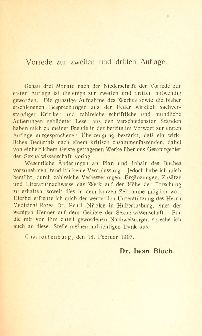 Genau drei Monate nach der Niederschrift der Vorrede zur ersten Auflage ist diejenige zur zweiten und dritten notwendig geworden. Die günstige Aufnahme des Werkes sowie die bisher erschienenen Besprechungen aus der Feder wirklich sachver¬ ständiger Kritiken und zahlreiche schriftliche und mündliche Äußerungen gebildeter Leser aus den verschiedensten Ständen haben mich zu meiner Freude in der bereits im Vorwort zur ersten Auflage ausgesprochenen Überzeugung bestärkt, daß ein wirk¬ liches Bedürfnis nach einem kritisch zusammenfassenden, dabei von einheitlichem Geiste getragenen Werke über das Gesamtgebiet der Sexualwissenschaft vorlag. Wesentliche Änderungen an Plan und Inhalt des Buches vorzunehmen, fand ich keine Veranlassung. Jedoch habe ich mich bemüht, durch zahlreiche Verbesserungen, Ergänzungen, Zusätze und Literaturnachweise das Werk auf der Höhe der Forschung zu erhalten, soweit dies in dem kurzen Zeiträume möglich war. Hierbei erfreute ich mich der wertvollen Unterstützung des Herrn Medizinal-Rates Dr. Paul Näcke in Hubertusburg, eines der wenigen Kenner auf dem Gebiete der Sexualwissenschaft. Für die mir von ihm zuteil gewordenen Nachweisungen spreche ich auch an dieser SteHe meinen aufrichtigen Dank aus. Charlottenburg, den 18. Februar 1907.