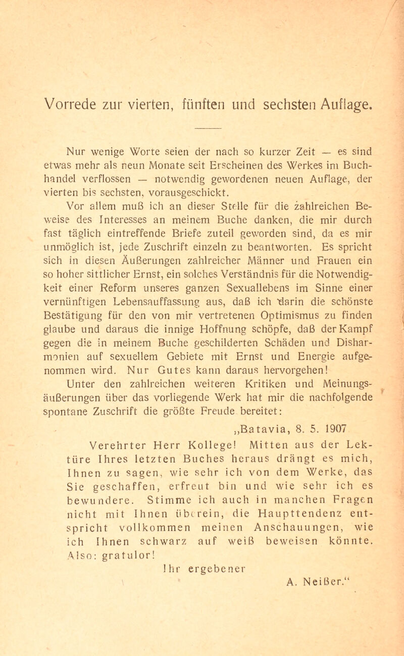 Nur wenige Worte seien der nach so kurzer Zeit — es sind etwas mehr als neun Monate seit Erscheinen des Werkes im Buch¬ handel verflossen — notwendig gewordenen neuen Auflage, der vierten bis sechsten, vorausgeschickt. Vor allem muß ich an dieser Stelle für die zahlreichen Be¬ weise des Interesses an meinem Buche danken, die mir durch fast täglich eintreffende Briefe zuteil geworden sind, da es mir unmöglich ist, jede Zuschrift einzeln zu beantworten. Es spricht sich in diesen Äußerungen zahlreicher Männer und Frauen ein so hoher sittlicher Ernst, ein solches Verständnis für die Notwendig¬ keit einer Reform unseres ganzen Sexuallebens im Sinne einer vernünftigen Lebensauffassung aus, daß ich 'darin die schönste Bestätigung für den von mir vertretenen Optimismus zu finden glaube und daraus die innige Hoffnung schöpfe, daß der Kampf gegen die in meinem Buche geschilderten Schäden und Dishar¬ monien auf sexuellem Gebiete mit Ernst und Energie aufge¬ nommen wird. Nur Gutes kann daraus hervorgehen! Unter den zahlreichen weiteren Kritiken und Meinungs¬ äußerungen über das vorliegende Werk hat mir die nachfolgende spontane Zuschrift die größte Freude bereitet: „Batavia, 8. 5. 1907 Verehrter Herr Kollege! Mitten aus der Lek¬ türe Ihres letzten Buches heraus drängt es mich, Ihnen zu sagen, wie sehr ich von dem Werke, das Sie geschaffen, erfreut bin und wie sehr ich es bewundere. Stimme ich auch in manchen Fragen nicht mit Ihnen iibt rein, die Haupttendenz ent¬ spricht vollkommen meinen Anschauungen, wie ich Ihnen schwarz auf weiß beweisen könnte. Also: gratulor! Ihr ergebener A. Neißer.“