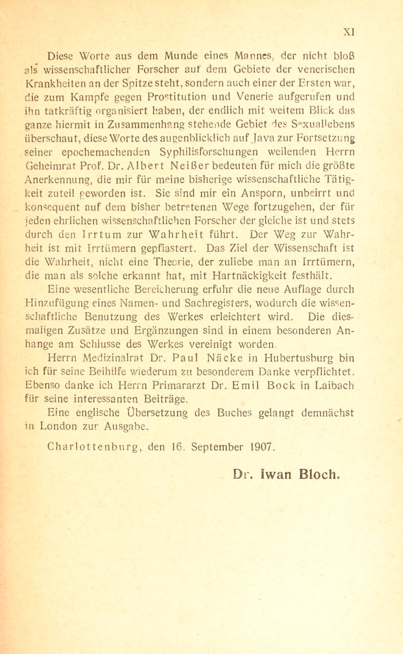 Diese Worte aus dem Munde eines Mannes, der nicht bloß als’ wissenschaftlicher Forscher aut' dem Gebiete der venerischen Krankheiten an der Spitze steht, sondern auch einer der Ersten war, die zum Kampfe gegen Prostitution und Venerie aufgerufen und ihn tatkräftig organisiert haben, der endlich mit weitem Blick das ganze hiermit in Zusammenhang stehende Gebiet des Sexuallebens überschaut, diese Worte des augenblicklich auf Java zur Fortsetzung seiner epochemachenden Syphilisforschungen weilenden Herrn Geheimrat Prof. Dr. Albert Neißer bedeuten für mich die größte Anerkennung, die mir für meine bisherige wissenschaftliche Tätig¬ keit zuteil geworden ist. Sie sind mir ein Ansporn, unbeirrt und konsequent auf dem bisher betretenen Wege fortzugehen, der für jeden ehrlichen wissenschaftlichen Forscher der gleiche ist und stets durch den Irrtum zur Wahrheit führt. Der Weg zur Wahr¬ heit ist mit Irrtümern gepflastert. Das Ziel der Wissenschaft ist die Wahrheit, nicht eine Theorie, der zuliebe man an Irrtümern, die man als solche erkannt hat, mit Hartnäckigkeit festhält. Eine wesentliche Bereicherung erfuhr die neue Auflage durch Hinzufügung eines Namen- und Sachregisters, wodurch die wissen¬ schaftliche Benutzung des Werkes erleichtert wird. Die dies¬ maligen Zusätze und Ergänzungen sind in einem besonderen An¬ hänge am Schlüsse des Werkes vereinigt worden. Herrn Medizinalrat Dr. Paul Näcke in Hubertusburg bin ich für seine Beihilfe wiederum zu besonderem Danke verpflichtet. Ebenso danke ich Herrn Primararzt Dr. Emil Bock in Laibach für seine interessanten Beiträge. Eine englische Übersetzung des Buches gelangt demnächst in London zur Ausgabe. Charlottenburg, den 16. September 1907.
