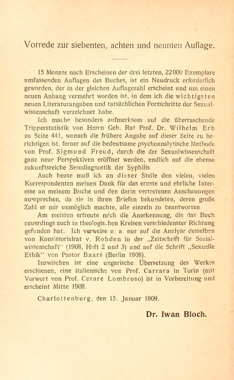 15 Monate nach Erscheinen der drei letzten, 22000 Exemplare umfassenden Auflagen des Buches, ist ein Neudruck erforderlich geworden, der in der gleichen Auflagezahl erscheint und um einen neuen Anhang vermehrt worden ist, in dem ich die wichtigsten neuen Literaturangaben und tatsächlichen Fortschritte der Sexual¬ wissenschaft verzeichnet habe. Ich mache besonders aufmerksam aut die überraschende Tripperstatistik von Herrn Geh. Rat Prof. Dr. Wilhelm Erb zu Seite 441, wonach die frühere Angabe auf dieser Seite zu be¬ richtigen ist, ferner auf die bedeutsame psychoanalytische Methode von Prof. Sigmund Freud, durch die der Sexualwissenschaft ganz neue Perspektiven eröffnet werden, endlich auf die ebenso zukunftsreiche Serodiagnostik der Syphilis. Auch heute muß ich an dieser Stelle den vielen, vielen Korrespondenten meinen Dank für das ernste und ehrliche Inter¬ esse an meinem Buche und den darin vertretenen Anschauungen aussprechen, da sie in ihren Briefen bekundeten, deren große Zahl es mir unmöglich machte, alle einzeln zu beantworten. Am meisten erfreute mich die Anerkennung, die das Buch neuerdings auch in theologischen Kreisen verschiedenster Richtung gefunden hat. Ich verweise u. a. nur auf die Analyse desselben von Konsistorialrat v. Rohden in der „Zeitschrift für Sozial¬ wissenschaft1' (1908, Heft 2 und 3) und auf die Schrift „Sexuelle Ethik“ von Pastor Baars (Berlin 1908). Inzwischen ist eine ungarische Übersetzung des Werkes erschienen, eine italienische von Prof. Carrara in Turin (mit Vorwort von Prof. Cesare Lombroso) ist in Vorbereitung und erscheint Mitte 1909. Charlottenburg, den 15. Januar 1909.