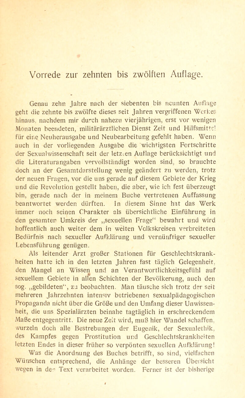 Genau zehn Jahre nach der siebenten bis neunten Auflage geht die zehnte bis zwölfte dieses seit Jahren vergriffenen Werkes hinaus, nachdem mir du”ch nahezu vierjährigen, erst vor wenigen Monaten beendeten, militärärztlichen Dienst Zeit und Hilfsmittel für eine Neuherausgabe und Neubearbeitung gefehlt haben. Wenn auch in der vorliegenden Ausgabe die wichtigsten Fortschritte der Sexualwissenschaft seit der letzien Auflage berücksichtigt und die Literaturangaben vervollständigt worden sind, so brauchte doch an der Gesamtdarstellung wenig geändert zu werden, trotz der neuen Fragen, vor die uns gerade auf diesem Gebiete der Krieg und die Revolution gestellt haben, die aber, wie ich fest überzeugt bin, gerade nach der in meinem Buche vertretenen Auffassung beantwortet werden dürften, ln diesem Sinne hat das Werk immer noch seinen Charakter als übersichtliche Einführung in den gesamten Umkreis der ,,sexuellen Frage“ bewahrt und wird hoffentlich auch weiter dem in weiten Vclkskreisen verbreiteten Bedürfnis nach sexueller Aufklärung und vernünftiger sexueller Lebensführung genügen. Als leitender Arzt großer Stationen für Geschlechtskrank¬ heiten hatte ich in den letzten Jahren fast täglich Gelegenheit, den Mangel an Wissen und an Verantwortlichkeitsgefühl auf sexuellem Gebiete in allen Schichten der Bevölkerung, auch den sog. ,,gebildeten“, zu beobachten. Man täusche sich trotz der seit mehreren Jahrzehnten intensiv betriebenen sexualpädagogischen Propaganda nicht über die Größe und den Umfang dieser Unwissen¬ heit, die uns Spezialärzten beinahe tagtäglich in erschreckendem Maße entgegentritt. Die neue Zeit wird, muß hier Wandel schaffen, wurzeln doch alle Bestrebungen der Eugenik, der Sexualethik, des Kampfes gegen Prostitution und Geschlechtskrankheiten letzten Endes in dieser früher so verpönten sexuellen Aufklärung! Was die Anordnung des Buches betrifft, so sind, vielfachen Wünschen entsprechend, die Anhänge der besseren Übersicht wegen in de° Text verarbeitet worden. Ferner ist der bisherige