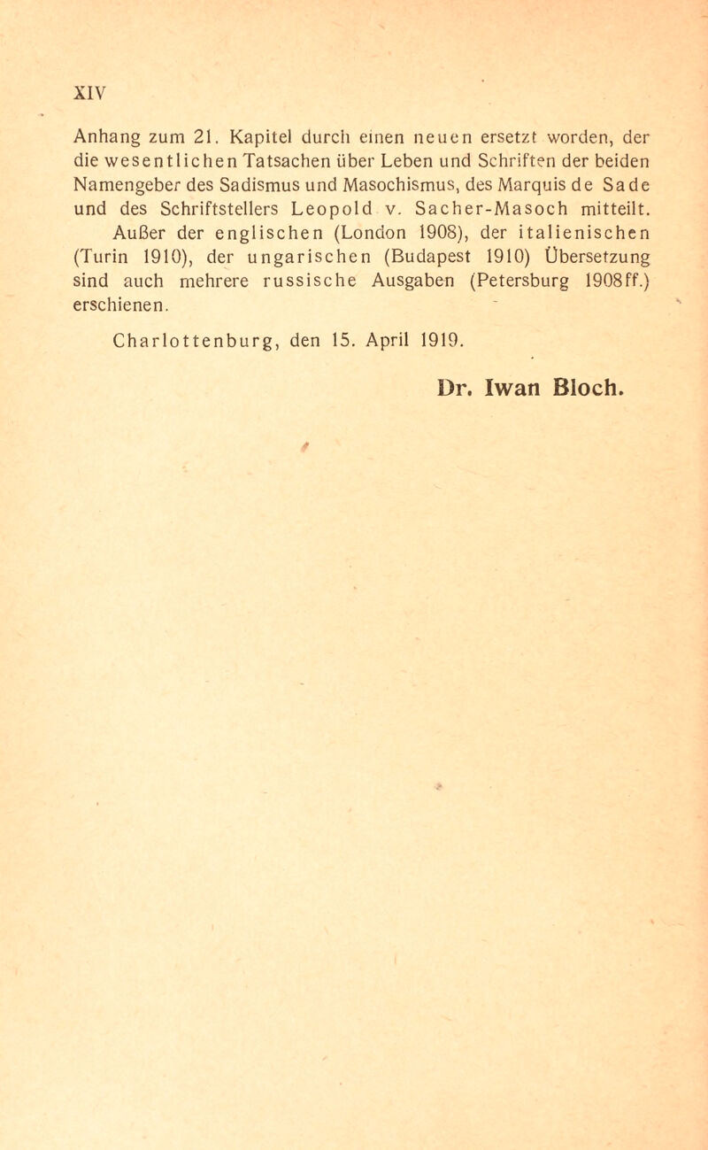 Anhang zum 21. Kapitel durch einen neuen ersetzt worden, der die wesentlichen Tatsachen über Leben und Schriften der beiden Namengeber des Sadismus und Masochismus, des Marquis de Sade und des Schriftstellers Leopold v. Sacher-Masoch mitteilt. Außer der englischen (London 1908), der italienischen (Turin 1910), der ungarischen (Budapest 1910) Übersetzung sind auch mehrere russische Ausgaben (Petersburg 1908ff.) erschienen. Charlottenburg, den 15. April 1919. Dr. Iwan Bloch. *