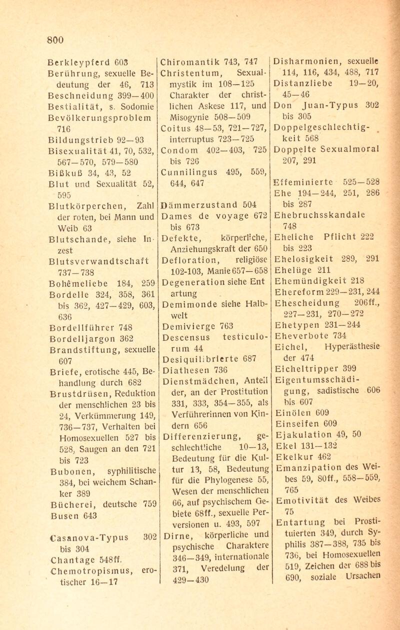 Berkleypferd 603 Berührung, sexuelle Be¬ deutung der 46, 713 Beschneidung 399—400 Bestialität, s. Sodomie Bevölkerungsproblem 716 Bildungstrieb 92—93 Bisexualität 41, 70, 532, 567-570, 579-580 Bißkuß 34, 43, 52 Blut und Sexualität 52, 595 Blutkörperchen, Zahl der roten, bei Mann und Weib 63 Blutschande, siehe In¬ zest Blutsverwandtschaft 737-738 Bohemeliebe 184, 259 Bordelle 324, 358, 361 bis 362, 427-429, 603, 636 Bordellführer 748 Bordelljargon 362 Brandstiftung, sexuelle 607 Briefe, erotische 445, Be¬ handlung durch 682 Brustdrüsen, Reduktion der menschlichen 23 bis 24, Verkümmerung 149, 736—737, Verhalten bei Homosexuellen 527 bis 528, Saugen an den 721 bis 723 Bubonen, syphilitische 384, bei weichem Schan¬ ker 389 Bücherei, deutsche 759 Busen 643 Casanova-Typus 302 bis 304 Chantage 548ff. Chemotropismus, ero¬ tischer 16—17 Chiromantik 743, 747 Christentum, Sexual¬ mystik im 108—125 Charakter der christ¬ lichen Askese 117, und Misogynie 508—509 Coitus 48-53, 721-727, interruptus 723—725 Condom 402—403, 725 bis 726 Cunnilingus 495, 559, 644, 647 Dämmerzustand 504 Dames de voyage 672 bis 673 Defekte, körperliche, Anziehungskraft der 650 Defloration, religiöse 102-103, Manie 657—658 Degeneration siehe Ent artung Demimonde siehe Halb¬ welt Demivierge 763 Descensus testiculo- mm 44 Desiquilibrlerte 687 Diathesen 736 Dienstmädchen, Anteil der, an der Prostitution 331, 333, 354-355, als Verführerinnen von Kin¬ dern 656 Differenzierung, ge¬ schlechtliche 10—13, Bedeutung für die Kul¬ tur 13, 58, Bedeutung für die Phylogenese 55, Wesen der menschlichen 66, auf psychischem Ge¬ biete 68ff., sexuelle Per¬ versionen u. 493, 597 Dirne, körperliche und psychische Charaktere 346—349, internationale 371, Veredelung der 429-430 Disharmonien, sexuelle 114, 116, 434, 488, 717 Distanzliebe 19—20, 45-46 Don Juan-Typus 302 bis 305 Doppelgeschlechtig- keit 568 Doppelte Sexualmoral 207, 291 Effeminierte 525—528 Ehe 194-244, 251, 286 bis 287 Ehebruchsskandale 748 Eheliche Pflicht 222 bis 223 Ehelosigkeit 289, 291 Ehelüge 211 Ehemündigkeit 218 Ehereform 229—231, 244 Ehescheidung 206ff., 227—231, 270—272 Ehetypen 231—244 Eheverbote 734 Eichel, Hyperästhesie der 474 Eicheltripper 399 Eigentumsschädi¬ gung, sadistische 606 bis 607 Ein ölen 609 Einseifen 609 Ejakulation 49, 50 Ekel 131-132 Ekelkur 462 Emanzipation des Wei¬ bes 59, 80ff., 558-559, 765 Emotivität des Weibes 75 Entartung bei Prosti¬ tuierten 349, durch Sy¬ philis 387-388, 735 bis 736, bei Homosexuellen 519, Zeichen der 688 bis 690, soziale Ursachen