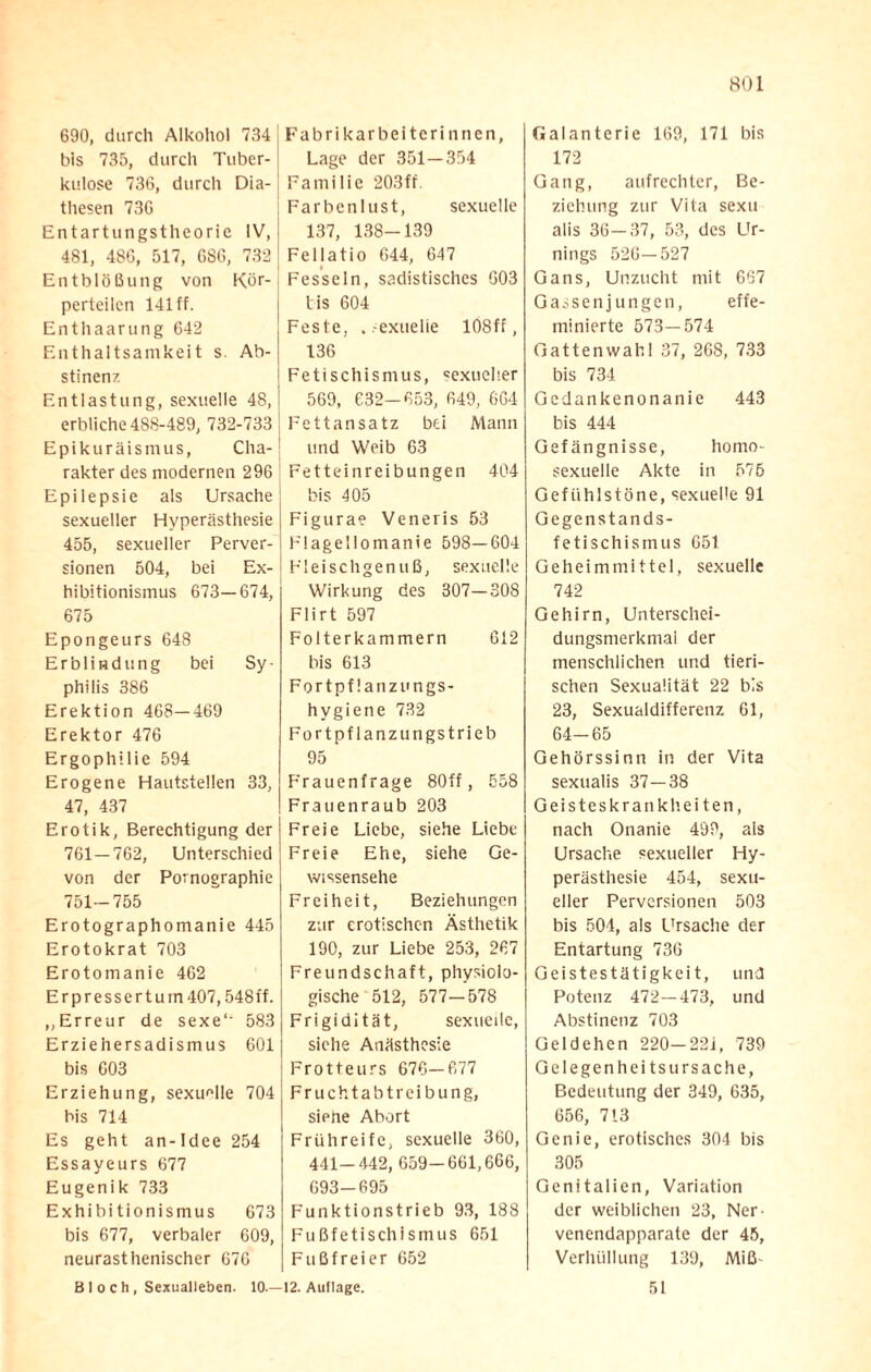 690, durch Alkohol 734 bis 735, durch Tuber-! kulose 736, durch Dia- thesen 736 Entartungstheorie IV, 481, 486, 517, 686, 732 Entblößung von Kör¬ perteilen 141 ff. Enthaarung 642 Enthaltsamkeit s. Ab¬ stinenz Entlastung, sexuelle 48, erbliche 488-489, 732-733 Epikuräismus, Cha¬ rakter des modernen 296 Epilepsie als Ursache sexueller Hyperästhesie 455, sexueller Perver¬ sionen 504, bei Ex¬ hibitionismus 673—674, 675 Epongeurs 648 Erblindung bei Sy¬ philis 386 Erektion 468-469 Erektor 476 Ergophilie 594 Erogene Hautstellen 33, 47, 437 Erotik, Berechtigung der 761—762, Unterschied von der Pornographie 751-755 Erotographomanie 445 Erotokrat 703 Erotomanie 462 Erpressertu rn 407,548ff. „Erreur de sexe‘- 583 Erziehersadismus 601 bis 603 Erziehung, sexuelle 704 bis 714 Es geht an- Idee 254 Essayeurs 677 Eugenik 733 Exhibitionismus 673 bis 677, verbaler 609, neurasthenischer 676 Fabrikarbeiterinnen, Lage der 351—354 Familie 203fr. Farbenlust, sexuelle 137, 138-139 Fellatio 644, 647 Fesseln, sadistisches 603 tis 604 Feste, . -exuelie 108ff, 136 Fetischismus, sexueller 569, 632-653, 649, 664 Fettansatz bei Mann und Weib 63 Fetteinreibungen 404 bis 405 Figurae Veneris 53 Flagellomanie 598—604 Fleischgenuß, sexuelle Wirkung des 307—308 Flirt 597 Folterkammern 612 bis 613 Fortpflanzungs¬ hygiene 732 Fortpflanzungstrieb 95 Frauenfrage 80ff, 558 Frauenraub 203 Freie Liebe, siehe Liebe Freie Ehe, siehe Ge¬ wissensehe Freiheit, Beziehungen zur erotischen Ästhetik 190, zur Liebe 253, 267 Freundschaft, physiolo¬ gische 512, 577—578 Frigidität, sexuelle, siehe Anästhesie Frotteurs 676-677 Fruchtabtreibung, siene Abort Frühreife, sexuelle 360, 441-442, 659-661,666, 693-695 Funktionstrieb 93, 188 Fußfetischismus 651 Fußfreier 652 Galanterie 169, 171 bis 172 Gang, aufrechter, Be¬ ziehung zur Vita sexu alis 36—37, 53, des Ur¬ nings 526—527 Gans, Unzucht mit 667 Gassenjungen, effe- minierte 573—574 Gattenwahl 37, 268, 733 bis 734 Gedankenonanie 443 bis 444 Gefängnisse, homo¬ sexuelle Akte in 575 Gefühlstöne, sexuelle 91 Gegenstands- fetischisrnus 651 Geheimmittel, sexuelle 742 Gehirn, Unterschei¬ dungsmerkmal der menschlichen und tieri¬ schen Sexualität 22 bis 23, Sexualdifferenz 61, 64-65 Gehörssinn in der Vita sexualis 37—38 Geisteskrankheiten, nach Onanie 499, als Ursache sexueller Hy¬ perästhesie 454, sexu¬ eller Perversionen 503 bis 504, als Ursache der Entartung 736 Geistestätigkeit, und Potenz 472—473, und Abstinenz 703 Geldehen 220-221, 739 Gelegenheits Ursache, Bedeutung der 349, 635, 656, 713 Genie, erotisches 304 bis 305 Genitalien, Variation der weiblichen 23, Ner- venendapparate der 45, Verhüllung 139, Miß- 51 Bloch, Sexualleben. 10.—12. Auflage.