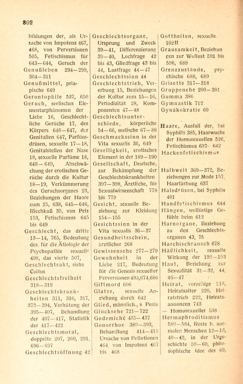 bildungen der, als Ur¬ sache von Impotenz 467, 468, von Perversionen 505, Fetischismus für 643—644, Geruch der Genußleben 294—299, 304-311 Genußmittel, pria- pische 649 Gerontophile 537, 650 Geruch, seelisches Ele¬ mentarphänomen der Liebe 16, Geschlecht¬ liche Gerüche 17, des Körpers 646—647, der Genitalien 647, Parfüm¬ drüsen, sexuelle 17—18, Genitalstellen der Nase 18, sexuelle Parfüme 18, 648 — 649, Abschwä¬ chung der erotischen Ge¬ rüche durch die Kultur 18—19, Verkümmerung des Geruchsorganes 23, Beziehungen der Haare zum 25, 638, 645—646, Riechkuß 35, von Pelz 153, Fetischismus 645 bis 649 Geschlecht, das dritte 13—14, 765, Bedeutung des. für die Ätiologie der Psychopathie sexuali5- 498, das vierte 507, Geschlechtsakt, siehe Coitus Geschlechtsfreiheit 318-319 Geschlechtskrank¬ heiten 311, 316, 317, 373—394, Verhütung der 395—407, Behandlung der 407—417, Statistik der 417-422 Geschlechtsmoral, doppelte 207, 260, 291, 696-697 Geschlechtsöffnung 42 Geschlechtsorgane, Ursprung und Zweck 39—41, Differenzierung 39—40, Lochfrage 42 bis 43, Gliedfrage 43 bis 44, Lustfrage 44—47 Geschlechtssinn 44 Geschlechtstrieb, Ver¬ erbung 15, Beziehungen der Kultur zum 15—16, Periodizität 28, Kom¬ ponenten 47—48 Geschlechtsunter¬ schiede, körperliche 54—66, seelische 67—88 Geschmackssinn in der Vita sexualis 38, 649 Geselligkeit, erotisches Element in der 189—190 Gesellschaft, Deutsche, zur Bekämpfung der Geschlechtskrankheiten 397—398, Ärztliche, für Sexualwissenschaft 778 bis 779 Gesicht, sexuelle Be¬ ziehung zur Kleidung 154-155 Gesichtssinn in der Vita sexualis 36—37 Gesundheitsschein, ärztlicher 268 Gewissensehe 277—279 Gewohnheit in der Liebe 217, Bedeutung für die Genesis sexueller Perversionen 493,674,686 Giftmord 606 Glatze, sexuelle An¬ ziehung durch 642 Glied, männlich., s Penis Glücksehe 721—722 Go de mich 6 435—437 Gonorrhoe 389—393, Behandlung 414—415 Ursache von Pollutionen 464, von Impotenz 407 bis 468 Gottheiten, sexuelle 102 ff Grausamkeit, Beziehun gen zur Wollust 591 bis 596, 689 Grenzzustände, psy¬ chische 688, 689 Grisette 317-318 Gruppenehe 200—201 Gumma 386 Gymnastik 712 Gynäkokratie 60 Haare, Ausfall der, bei Syphilis 385, Haarwuchs der Homosexuellen 526, Fetischismus 637- 6^2 Hacke nfetischism us Halbwelt 369-372, Be¬ ziehungen zur Mode 157. Haarfärbung 637 Halsdrüsen, bei Syphilis 401 Handfetischismus 644 Hängen, wollüstige Ge¬ fühle beim 612 Harnorgane, Beziehung zu den Geschlechts¬ organen 43, 75 Haschischrausch 678 Häßlichkeit, sexuelle Wirkung der 192—193 Haut, Beziehung zur Sexualität 31 — 32, 44, 46-47 Heirat, vorzeitige 218, Heiratsalter 220, Hei • ratstrieb 222, Heirats¬ annoncen 743 — Homosexueller 538 Hermaphroditismus 580—584, Reste b. nor¬ malen Menschen 12—13, 40—42, in der Urge¬ schichte 59—60, philo¬ sophische Idee des 69,