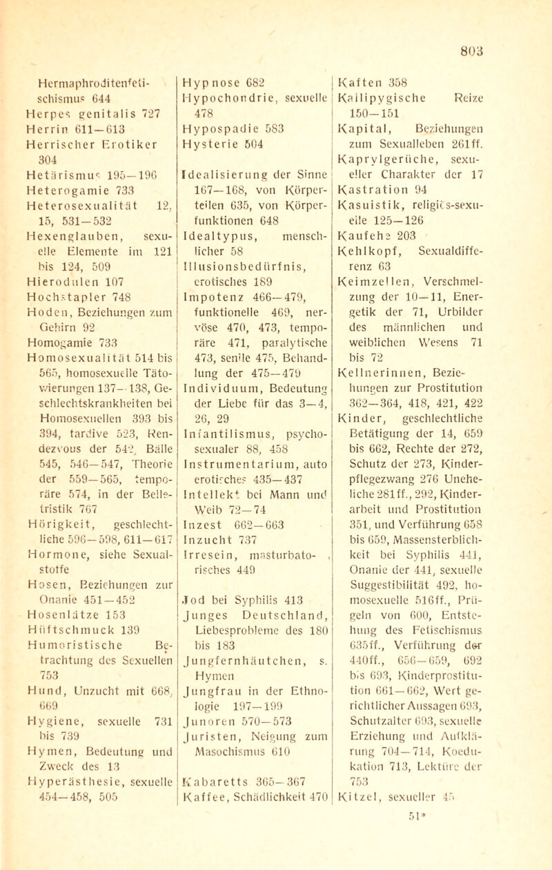 Hermaphroditenfeti- schismus 644 Herpes genitalis 727 Herrin 611 — 613 Herrischer Erotiker 304 Hetärismu? 195—196 Heterogamie 733 Heterosexnalität 12, 15, 531-532 Hexenglauben, sexu¬ elle Elemente im 121 bis 124, 509 Hieroclulen 107 Hochstapler 748 Hoden, Beziehungen zum Gehirn 92 Homogamie 733 Homosexualität 514 bis 565, homosexuelle Täto¬ wierungen 137- 13S, Ge¬ schlechtskrankheiten bei Homosexuellen 393 bis 394, tardive 523, Ren¬ dezvous der 542, Bälle 545, 546—547, Theorie der 559—565, tempo¬ räre 574, in der Belle¬ tristik 767 Hörigkeit, geschlecht¬ liche 596-598, 611-617 Hormone, siehe Sexual- stotfe Hosen, Beziehungen zur Onanie 451 — 452 Hosenlätze 153 Hiiftschmuck 139 Humoristische Be- trachtung des Sexuellen 753 Hund, Unzucht mit 668, 669 Hygiene, sexuelle 731 bis 739 Hymen, Bedeutung und Zweck des 13 Hyperästhesie, sexuelle 454-458, 505 Hypnose 682 Hypochondrie, sexuelle 478 Hypospadie 583 Hysterie 504 Idealisierung der Sinne 167—168, von Körper¬ teilen 635, von Körper¬ funktionen 648 Idealtypus, mensch¬ licher 58 Illusionsbedürfnis, erotisches 189 Impotenz 466—479, funktionelle 469, ner¬ vöse 470, 473, tempo¬ räre 471, paralytische 473, senile 475, Behand¬ lung der 475—479 Individuum, Bedeutung der Liebe für das 3—4, 26, 29 Iniantilismus, psycho- sexualer 88, 458 Instrumentarium, auto erotische? 435—437 Intellekt bei Mann und Weib 72—74 Inzest 662—663 Inzucht 737 Irresein, masturbato- . risches 449 Jod bei Syphilis 413 Junges Deutschland, Liebesprobleme des 180 bis 183 Jungfernhäutchen, s. Hymen Jungfrau in der Ethno¬ logie 197—199 Junoren 570—573 Juristen, Neigung zum Masochismus 610 Kabaretts 365- 367 Kaffee, Schädlichkeit 470 Kaften 358 Kallipygische Reize 150-151 Kapital, Beziehungen zum Sexualleben 261 ff. Kaprv lgeriiche, sexu¬ eller Charakter der 17 Kastration 94 Kasuistik, religii.s-sexu- eile 125—126 Kaufehe 203 Kehlkopf, Sexualdiffe¬ renz 63 Keimzellen, Verschmel¬ zung der 10—11, Ener¬ getik der 71, Urbilder des männlichen und weiblichen Wesens 71 bis 72 Kellnerinnen, Bezie¬ hungen zur Prostitution 362-364, 418, 421, 422 Kinder, geschlechtliche Betätigung der 14, 659 bis 662, Rechte der 272, Schutz der 273, Kinder¬ pflegezwang 276 Unehe¬ liche 281 ff., 292, Kinder¬ arbeit und Prostitution 351, und Verführung 658 bis 659, Massensterblich¬ keit bei Syphilis 441, Onanie der 441, sexuelle Suggestibilität 492, ho¬ mosexuelle 516ff., Prü¬ geln von 600, Entste¬ hung des Fetischismus 635ff., Verführung d&r 440ff., 656-659, 692 bis 693, Kinderprostitu¬ tion 661 — 662, Wert ge¬ richtlicher Aussagen 693, Schutzalter 693, sexuelle Erziehung und Aufklä¬ rung 704 — 714, Koedu¬ kation 713, Lektüre der 753 Kitzel, sexueller 45 51*
