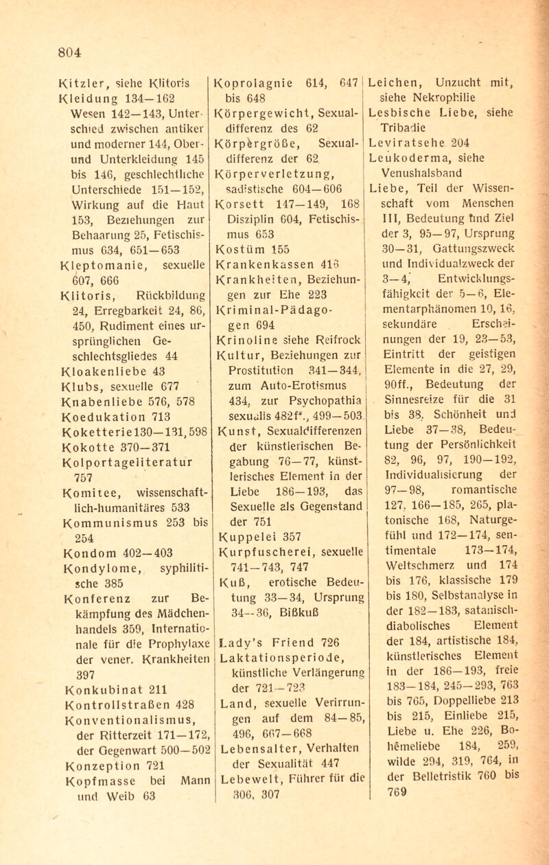 Kitzler, siehe Klitoris Kleidung 134—162 Wesen 142—143, Unter schied zwischen antiker und moderner 144, Ober¬ und Unterkleidung 145 bis 146, geschlechtliche Unterschiede 151—152, Wirkung auf die Haut 153, Beziehungen zur Behaarung 25, Fetischis¬ mus 634, 651—653 Kleptomanie, sexuelle 607, 666 Klitoris, Rückbildung 24, Erregbarkeit 24, 86, 450, Rudiment eines ur¬ sprünglichen Ge¬ schlechtsgliedes 44 Kloakenliebe 43 Klubs, sexuelle 677 Knabenliebe 576, 578 Koedukation 713 Koketterie 130—131,598 Kokotte 370-371 Kolportageliteratur 757 Komitee, wissenschaft¬ lich-humanitäres 533 Kommunismus 253 bis 254 Kondom 402—403 Kondylome, syphiliti¬ sche 385 Konferenz zur Be¬ kämpfung des Mädchen¬ handels 359, Internatio¬ nale für die Prophylaxe der vener. Krankheiten 397 Konkubinat 211 Kontrollstraßen 428 Konventionalismus, der Ritterzeit 171—172, der Gegenwart 500—502 Konzeption 721 Kopfmasse bei Mann und Weib 63 Koprolagnie 614, 647 j bis 648 Körpergewicht, Sexual¬ differenz des 62 Körpergröße, Sexual¬ differenz der 62 Körperverletzung, sadistische 604—606 Korsett 147-149, 168 Disziplin 604, Fetischis- j mus 653 Kostüm 155 Krankenkassen 416 Krankheiten, Beziehun¬ gen zur Ehe 223 Kri minal-Pädago- gen 694 Krinoline siehe Reifrock Kultur, Beziehungen zur Prostitution 341—344, zum Auto-Erotismus 434, zur Psychopathia sexualis 482 f*., 499—503 Kunst, Sexualdifferenzen der künstlerischen Be¬ gabung 76—77, künst¬ lerisches Element in der Liebe 186-193, das Sexuelle als Gegenstand der 751 Kuppelei 357 Kurpfuscherei, sexuelle 741—743, 747 Kuß, erotische Bedeu¬ tung 33—34, Ursprung 34-36, Bißkuß Lady’s Friend 726 Laktationsperiode, künstliche Verlängerung der 721-723 Land, sexuelle Verirrun¬ gen auf dem 84— 85, 496, 667-668 Lebensalter, Verhalten der Sexualität 447 Lebewelt, Führer für die 306, 307 Leichen, Unzucht mit, siehe Nekrophilie Lesbische Liebe, siehe Tribadie Leviratsehe 204 Leukoderma, siehe Venushalsband Liebe, Teil der Wissen¬ schaft vom Menschen III, Bedeutung tmd Ziel der 3, 95—97, Ursprung 30—31, Gattungszweck und Individualzweck der 3—4, Entwicklungs¬ fähigkeit der 5—6, Ele¬ mentarphänomen 10, 16, sekundäre Erschei¬ nungen der 19, 23—53, Eintritt der geistigen Elemente in die 27, 29, 90ff., Bedeutung dar Sinnesreize für die 31 bis 38. Schönheit und Liebe 37-38, Bedeu¬ tung der Persönlichkeit 82, 96, 97, 190-192, Individualisierung der 97—98, romantische 127, 166-185, 265, pla¬ tonische 168, Naturge- fühl und 172—174, sen¬ timentale 173—174, Weltschmerz und 174 bis 176, klassische 179 bis ISO, Selbstanalyse in der 182—183, satanisch¬ diabolisches Element der 184, artistische 184, künstlerisches Element in der 186-193, freie 183-184, 245-293, 763 bis 765, Doppelliebe 213 bis 215, Einliebe 215, Liebe u. Ehe 226, Bo¬ hemeliebe 1S4, 259, wilde 294, 319, 764, in der Belletristik 760 bis 769