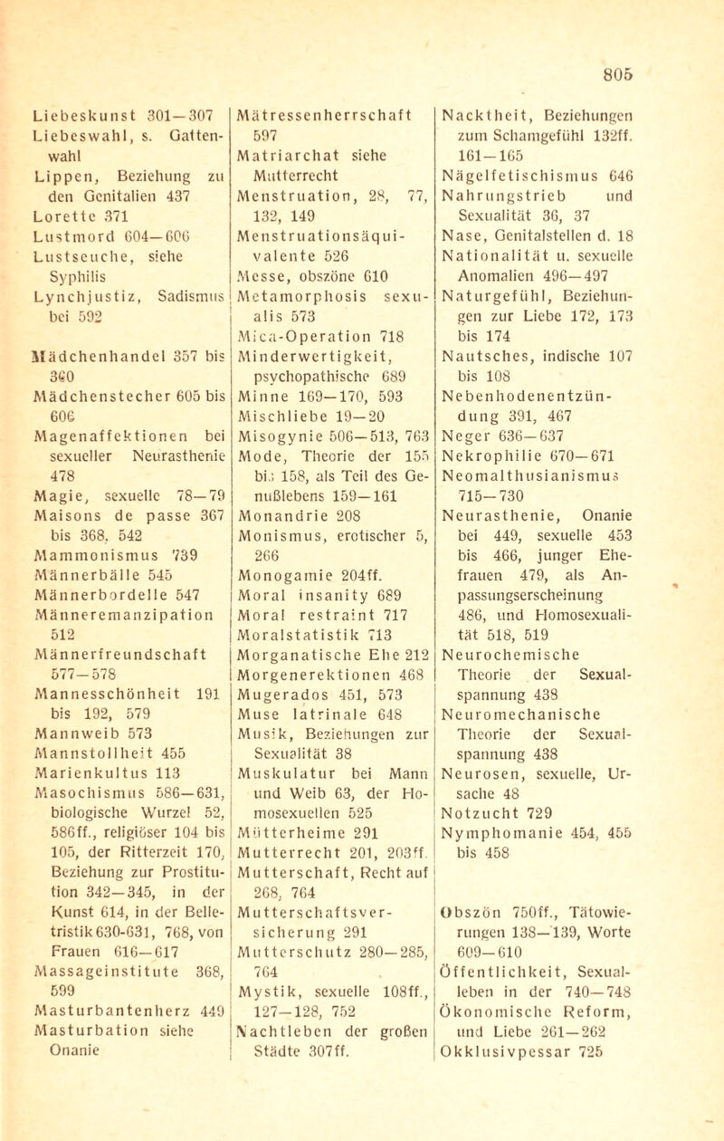 Liebeskunst 301—307 Liebeswahl, s. Gatten¬ wahl Lippen, Beziehung zu den Genitalien 437 Lorettc 371 Lustmord 604—60G Lustseuche, siehe Syphilis Lynchjustiz, Sadismus bei 592 Mädchenhandel 357 bis 360 Mädchenstecher 605 bis 606 Magenaffektionen bei sexueller Neurasthenie 478 Magie, sexuelle 78—79 Maisons de passe 367 bis 368, 542 Mammonismus 739 Männerbälle 545 Männerbordelle 547 Männeremanzipation 512 Männe rfreundschaft 577-578 Mannesschönheit 191 bis 192, 579 Mannweib 573 Mannstollheit 455 Marienkultus 113 Masochismus 586—631, biologische Wurzel 52, 586ff., religiöser 104 bis 105, der Ritterzeit 170, Beziehung zur Prostitu¬ tion 342—345, in der Kunst 614, in der Belle¬ tristik 630-631, 768, von Frauen 616—617 Massageinstitute 368, 599 Masturbantenherz 449 Masturbation siehe Onanie Mätressenherrschaft 597 Matriarchat siehe Mutterrecht Menstruation, 28, 77, 132, 149 Menstruationsäqui¬ valente 526 Messe, obszöne 610 Metamorphosis sexu¬ al is 573 Mica-Operation 718 Mi nderwertigkeit, psychopathische 689 Minne 169-170, 593 Mischliebe 19—20 Misogynie 506—513, 763 Mode, Theorie der 155 bi.; 158, als Teil des Ge¬ nußlebens 159—161 Monandrie 208 Monismus, erotischer 5, 266 Monogamie 204ff. Moral insanity 689 Mora! restraint 717 Moralstatistik 713 Morganatische Ehe 212 Morgenerektionen 468 Mugerados 451, 573 Muse latrinale 648 Musik, Beziehungen zur Sexualität 38 Muskulatur bei Mann und Weib 63, der Ho¬ mosexuellen 525 Mütterheime 291 Mutterrecht 201, 203ff. Mutterschaft, Recht auf 268, 764 Mutterschaftsver¬ sicherung 291 Mutterschutz 280—285, 764 Mystik, sexuelle 108ff., 127-128, 752 Nachtleben der großen Städte 307ff. Nacktheit, Beziehungen zum Schamgefühl 132ff. 161-165 Nägelfetischismus 646 Nahrungstricb und Sexualität 36, 37 Nase, Genitalstellen d. 18 Nationalität u. sexuelle Anomalien 496—497 Naturgefühl, Beziehun¬ gen zur Liebe 172, 173 bis 174 Nautsches, indische 107 bis 108 Nebenhodenentzün¬ dung 391, 467 Neger 636-637 Nekrophilie 670—671 Neomalthusianismus 715-730 Neurasthenie, Onanie bei 449, sexuelle 453 bis 466, junger Ehe¬ frauen 479, als An¬ passungserscheinung 486, und Homosexuali¬ tät 518, 519 Neurochemische Theorie der Sexual¬ spannung 438 Ne uro mechanische Theorie der Sexuai- spannung 438 Neurosen, sexuelle, Ur¬ sache 48 Notzucht 729 Nymphomanie 454, 455 bis 458 Obszön 750ff., Tätowie¬ rungen 138—139, Worte 609-610 Öffentlichkeit, Sexual¬ leben in der 740—748 Ökonomische Reform, und Liebe 261—262 Okklusivpessar 725