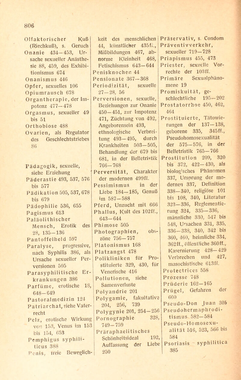 Olfaktorischer Kuß (Riechkuß), s. Geruch Onanie 434—453, Ur¬ sache sexueller Anästhe¬ sie 88, 459, des Exhibi¬ tionismus 674 Onanisnuis 446 Opfer, sexuelles 106 Opiumrausch 678 Organtherapie, der Im¬ potenz 477—478 Orgasmus, sexueller 49 bis 51 Orthobiose 488 Ovarien, als Regulator des Geschlechtstriebes 86 Pädagogik, sexuelle, siehe Erziehung Päderastie 493, 537, 576 bis 577 Pädikation 505, 537, 678 bis 679 Pädophilie 536, 655 Pagismus 613 Paläolithischer Mensch, Erotik des 28, 135-136 Pantoffelheld 597 Paralyse, progressive, nach Syphilis 386, als Ursache sexueller Per¬ versionen 505 Parasyphilitische Er¬ krankungen 386 Parfüme, erotische 18, 648-649 Pastoralmedizin 124 Patriarchat, siehe Vater¬ recht Pelz, erotische Wirkung von 153, Venus im 153 bis 154, 653 Pemphigus syphili¬ ticus 388 Penis, xreie Beweglich-1 keit des menschlichen 44, künstlicher 435f»., Mißbildungen 467, ab¬ norme Kleinheit 468, Fetischismus 643—644 Penisknochen 44 Pensionate 367—368 Periodizität, sexuelle 27-28, 56 Perversionen, sexuelle, Beziehungen zur Onanie 450—451, zur Impotenz 471, Züchtung von 492, Angeborensein 493, ethnologische Verbrei¬ tung 493—495, durch Krankheiten 503—505, Behandlung der 679 bis 681, in der Belletristik 766-768 Perversität, Charakter der modernen 499ff. Pessimismus in der Liebe 184—185, Genuß im 587-588 Pferd, Unzucht mit 666 Phallus, Kult des 102f?., 643—644 Phimose 505 Photographien, obs¬ zöne 756—757 Platonismus 168 Platzangst 478 Polikliniken für Pro¬ stituierte 329, 430, für Venerische 416 Pollutionen, siehe Samenverluste Polyandrie 201 Polygamie, fakultative 204, 256, 739 Polygynie 201, 254—256 Pornographie 328, 749-759 Präraphaelitisches Schönheitsideal 192, Auffassung der Liebe 250 Präservativ, s. Condom Präventiv verkehr, sexueller 719—728 Priapismus 455, 473 Priester, sexuelle Vor¬ rechte der 103ff. Primäre Sexualphäno¬ mene 19 Promiskuität, ge¬ schlechtliche 195—202 Prostatorrhoe 450, 462, 464 Prostituierte, Tätowie¬ rungen der 137—138, geborene 335, 345ff., Pseudohomosexualität der 575-576, in der Belletristik 765-766 Prostitution 209, 320 bis 372, 422-430, als bio!og:sches Phänomen 337, Ursprung der mo¬ dernen 337, Definition 338—340, religiöse 101 bis 108, 340, Literatur 323—336, Reglementie¬ rung 324, 335-336, männliche 330, 547 bis 548, Ursachen 331, 335, 336-338, 340, 342 bis 360, 460, heimliche 334, 362ff., öffentliche 360ff., Kasernierung 428—429 Verbrechen und 427, masochistische 613ff. Protectrices 558 Prozesse 748 Prüderie 162—165 Prügel, Gefahren der 600 Pseudo-Don Juan 305 Pseudohermaphrodi- tismus 582—584 Pseudo-Homoscxu- alität 516, 523, 566 bis 584 Psoriasis syphilitica 385