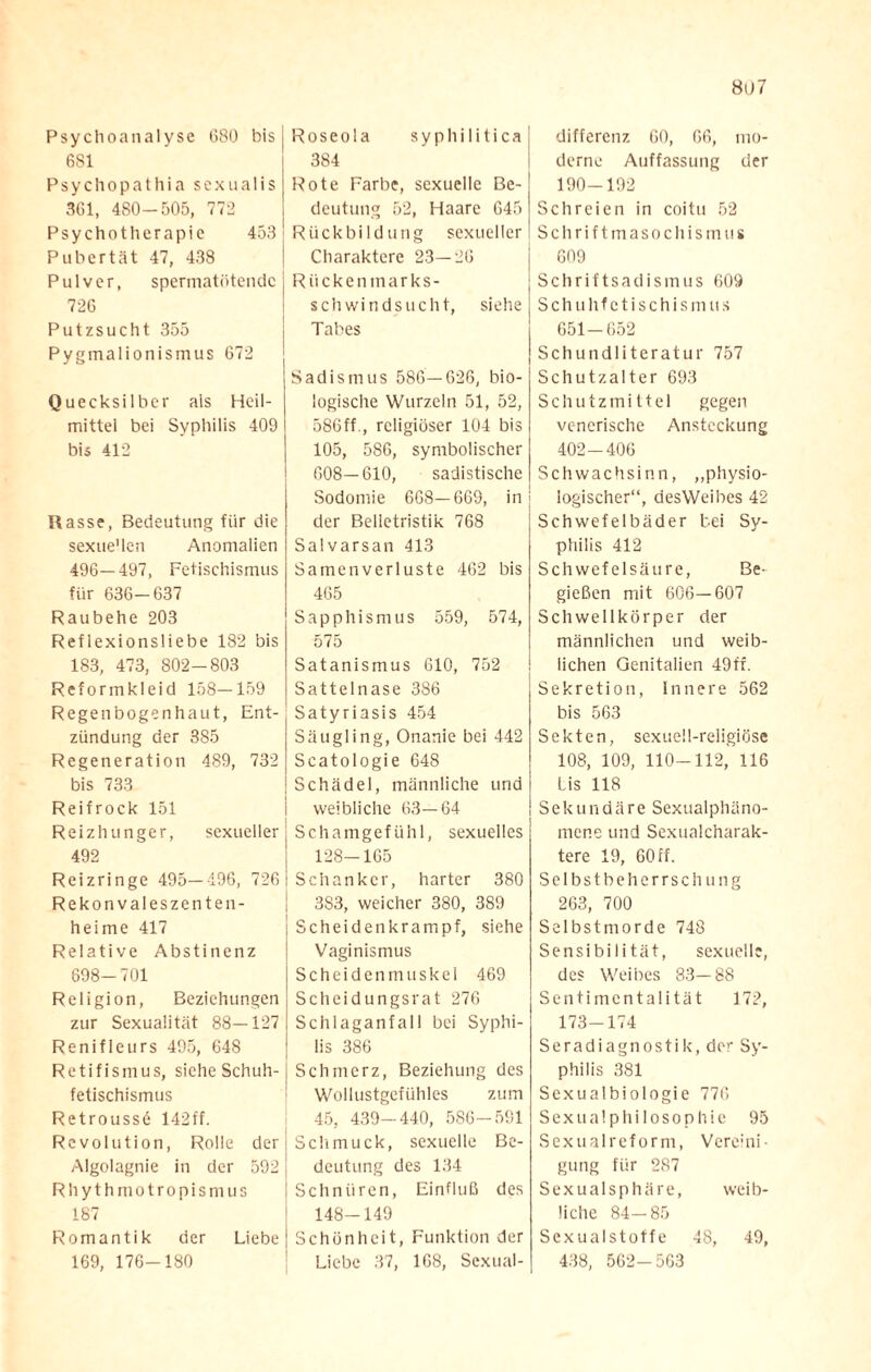 8ü7 Psychoanalyse 680 bis 681 Psychopathia sexua 1 is 361, 480-505, 772 Psychotherapie 453 Pubertät 47, 438 Pulver, spermatötendc 726 Putzsucht 355 Pygmalionismus 672 Quecksilber als Heil¬ mittel bei Syphilis 409 bis 412 Rasse, Bedeutung für die sexuellen Anomalien 496—497, Fetischismus für 636-637 Raubehe 203 Reflexionsliebe 182 bis 183, 473, 802-803 Reformkleid 158—159 Regenbogenhaut, Ent¬ zündung der 385 Regeneration 489, 732 bis 733 Reif rock 151 Reizhunger, sexueller 492 Reizringe 495—496, 726 Rekonvaleszenten¬ heime 417 Relative Abstinenz 698-701 Religion, Beziehungen zur Sexualität 88—127 Renifleurs 495, 648 Retifismus, siche Schuh¬ fetischismus Retroussö 142 ff. Revolution, Rolle der Algolagnie in der 592 Rhythmotropismus 187 Romantik der Liebe 169, 176-180 Roseola syphilitica 384 Rote Farbe, sexuelle Be¬ deutung 52, Haare 645 Rückbildung sexueller Charaktere 23—26 Rückenmarks¬ schwindsucht, siehe Tabes Sadismus 586—626, bio¬ logische Wurzeln 51, 52, 586ff., religiöser 104 bis 105, 586, symbolischer 608—610, sadistische Sodomie 6G8—669, in der Belletristik 768 Salvarsan 413 Samenverluste 462 bis 465 Sapphismus 559, 574, 575 Satanismus 610, 752 Sattelnase 386 Satyriasis 454 Säugling, Onanie bei 442 Scatologie 648 Schädel, männliche und weibliche 63—64 Schamgefühl, sexuelles 128-165 Schanker, harter 380 3S3, weicher 380, 389 Scheidenkrampf, siehe Vaginismus Scheidenmuskel 469 Scheidungsrat 276 Schlaganfall bei Syphi¬ lis 386 Schmerz, Beziehung des Wollustgefühles zum 45, 439-440, 586-581 Sclimuck, sexuelle Be¬ deutung des 134 Schnüren, Einfluß des 148-149 Schönheit, Funktion der Liebe 37, 168, Sexual¬ differenz 60, 66, mo¬ derne Auffassung der 190-192 Schreien in coitu 52 Schriftmasochismus 609 Schriftsadismus 609 Schuhfetischismus 651-652 Schundliteratur 757 Schutz alter 693 Schutzmittel gegen venerische Ansteckung 402-406 Schwachsinn, „physio¬ logischer“, aesWeibes 42 Schwefelbäder bei Sy¬ philis 412 Schwefelsäure, Be¬ gießen mit 606—607 Schwellkörper der männlichen und weib¬ lichen Genitalien 49fr. Sekretion, innere 562 bis 563 Sekten, sexuell-religiöse 108, 109, 110-112, 116 Lis 118 Sekundäre Sexualphäno¬ mene und Sexualcharak¬ tere 19, 60 ff. Selbstbeherrschung 263, 700 Selbstmorde 748 Sensibilität, sexuelle, des Weibes 83—88 Sentimentalität 172, 173-174 Seradiagnostik, der Sy¬ philis 381 Sexualbiologie 776 Sexualphilosophie 95 Sexualreform, Verc :lni • gung für 287 Sexualsphäre, weib- liehe 84—85 Sexualstoffe 48, 49, 438, 562-563
