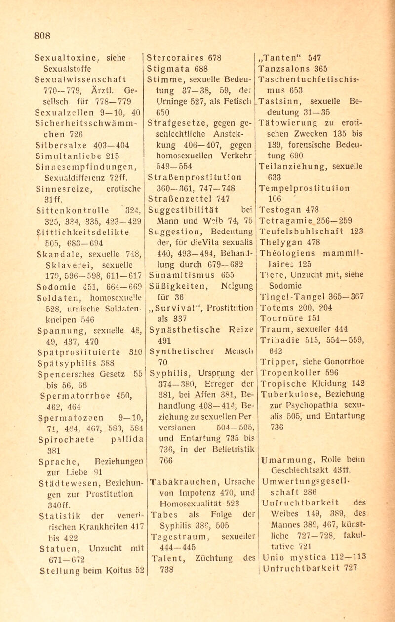 Sexualtoxine, siehe Sexualstoffe Sexualwissenschaft 770—779, Ärztl. Ge- sellsch für 778—779 Sexualzellen 9—10, 40 Sicherheitsschwämm- chen 726 Silbersalze 403—404 Simultanliebe 215 Sinnesempfindungen, Sexualdiffeienz 72ff. Sinnesreize, erotische 31 ff. Sittenkontrolle 324, 325, 334, 335, 423-429 Sittlichkeitsdelikte 505, 683-694 Skandale, sexuelle 748, Sklaverei, sexuelle 170, 596—598, 611-617 Sodomie 451, 664—669 Soldaten, homosexue'le 528, urnische Soldaten kneipen 546 Spannung, sexuelle 48, 49, 437, 470 Spätprostituierte 310 Spätsyphilis 388 Spencersches Gesetz 55 bis 56, 66 Spermatorrhoe 450, 462, 464 Sperma tozoen 9—10, 71, 464, 467, 583, 584 Spirochaete pallida 381 Sprache, Beziehungen zur Liebe 91 Städtewesen, Beziehun¬ gen zur Prostitution 340 ff. Statistik der venen- rischen Krankheiten 417 bis 422 Statuen, Unzucht mit 671-672 Stellung beim Koitus 52 Stercoraires 678 Stigmata 688 Stimme, sexuelle Bedeu¬ tung 37—38, 59, de; Urninge 527, als Fetisch 650 Strafgesetze, gegen ge¬ schlechtliche Anstek- kung 406—407, gegen homosexuellen Verkehr 549-554 Straßenprostitution 360-361, 747-748 Straßenzettel 747 Suggestibilität bei Mann und Weib 74, 75 Suggestion, Bedeutung der, für dieVita sexualis 440, 493-494, Behand¬ lung durch 679—682 Sunamitismus 655 Süßigkeiten, Neigung für 36 „Survival“, Prostitution als 337 Synästhe tische Reize 491 Synthetischer Mensch 70 Syphilis, Ursprung der 374—380, Erreger der 381, bei Affen 381, Be¬ handlung 408—414, Be¬ ziehung zu sexuellen Per Versionen 504—505, und Entartung 735 bis 736, in der Belletristik 766 Tabakrauchen, Ursache von Impotenz 470, und Homosexualität 523 Tabes als Folge der Syphilis 38C, 505 Tagestraum, sexueller 444—445 Talent, Züchtung des 738 „Tanten“ 547 Tanzsalons 365 Taschentuchfetischis¬ mus 653 Tastsinn, sexuelle Be¬ deutung 31 — 35 Tätowierung zu eroti¬ schen Zwecken 135 bis 139, forensische Bedeu¬ tung 690 Teilanziehung, sexuelle 633 Tempelprosti tution 106 * Testogan 478 Tetragamie 256—259 Teufelsbuhlschaft 123 Thelygan 478 Theologiens mammil- laires 125 Tiere, Unzucht mit, siehe Sodomie Tingel-Tangei 365—367 Totems 200, 204 Tournüre 151 Traum, sexueller 444 Tribadie 515, 554—559, 642 Tripper, siehe Gonorrhoe Tropenkoller 596 Tropische Kleidung 142 Tuberkulose, Beziehung zur Psychopathia sexu¬ alis 505, und Entartung 736 Umarmung, Rolle beiin Geschlechtsakt 43ff. Umwertungsgesell¬ schaft 286 Unfruchtbarkeit des Weibes 149, 389, des Mannes 389, 467, künst¬ liche 727—728, fakul¬ tative 721 Unio mystica 112—113 Unfruchtbarkeit 727