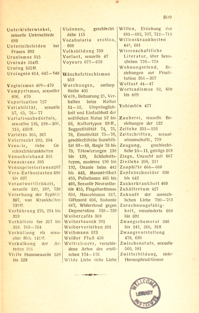Unterkieferwinkel, sexuelle Unterschiede 689 Unterleibsleiden bei Frauen 392 Uranismus 516 Urninde 554ff. Urning 525ff. Urolagnie 614, 647—648 Vaginismus 469—470 Vampyrismus, sexueller 606, 670 Vaporisation 727 Variabilität, sexuelle 57, 65, 76-77 Variationsbedürfnis, sexuelles 135, 199—200, 213, 490 tf. Varietes 365, 367 Vaterrecht 202, 204 Vene.ie, siehe Ge schlechtskrankheiten Venushalsband 385 Venuskranz 385 Venuspriesterinnenl07 Vera-Enthusiasten 696 bis 697 Verantwortlichkeit, sexuelle 249, 288, 739 Vererbung der Syphilis 387, von Krankheiten 733 ff. Verführung 276, 294 bis 319 Verhältnis -las 317 bis 318, 763-764 Verhüllung als sexu¬ eller Rei; 141 ff. Verkalkung der Ar¬ terien 386 Virile Homosexuelle 528 bis 529 Visionen, gcschlecht liehe 115 Vocabularia erotica, 608 Volksbildung 759 Vorlust, sexuelle 47 Voyeurs 677—678 Wäschefetischismus 653 Waschungen, antisep tische 405 Weib, Behaarung 25, Ver¬ halten beim Koitus 61—52, Ursprünglich¬ keit und Einfachheit der weiblichen Natur 57 bis 68, Kulturtypus 59 ff., Suggestibilität 74, 75, 78, Emotivität 75—76, geschlechtliche Sensibili¬ tät 83—88, Magie 78 bis 79, Tätowierungen 138 bis 139, Schönheits¬ typen, moderne 190 bis 192, Onanie beim 442 bis 443, Mannstollheit 455, Pollutionen 465 bis 466, Sexuelle Neurasthe¬ nie 455, Flagellantismus 604, Masochismus 617, Giftmord 606, Sodomie 667, Widerstand gegen Degeneration 738—739 Weibercafös 368 Weibertausch 201 Weiberverleihen 201 Weibmann 573 Weißer Fluß 450 Weltschmerz, verschie¬ dene Arten des eroti¬ schen 174-176 Wilde Liebe siehe Liebe Willen, Erziehung des 681-682, 707, 712-714 Wille nskrankh eiten 448, 681 Wissenschaftliche Literatur, über Sexu¬ alleben 770—779 Wohnungselend, Be¬ ziehungen zur Prosti¬ tution 356-357 Wollust 44—47 Wortsadismus 52, 608 bis 609 Yohimbin 477 Zauberei, sexuelle Be¬ ziehungen der 122 Zeitehe 251-252 Zeitschriften, sexual- wissenschaftl., 779 Zeugung, geschlecht¬ liche 10—11, geistige 263 Ziege, Unzucht mit 667 Zivilehe 206, 211 Zoophi'ie 664-666 Zopfabschneider 638 bis 642 Zuckerkrankheit 469 Zuhältertum 427 Zukunft der mensch¬ lichen Liebe 780-783 Zurechnungsfähig¬ keit, verminderte 688 bis 692 Zwangsehemoral 246 bis 247, 260, 318 Zwangsvorstellung 478, 636 Zwischenstufe, sexuelle 560, 581 Zwitterbildung, siehe Hermaphroditismus