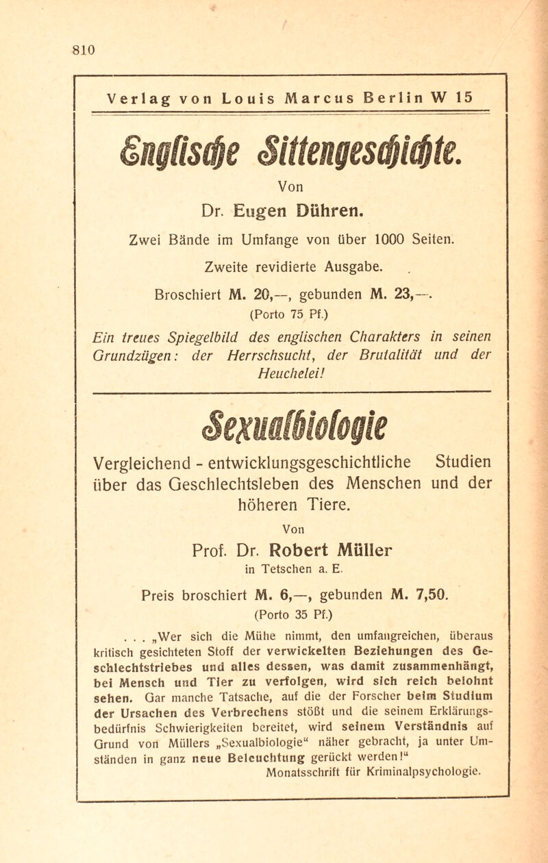 Verlag von Louis Marcus Berlin W 15 Von Dr. Eugen Dühren. Zwei Bände im Umfange von über 1000 Seiten. Zweite revidierte Ausgabe. Broschiert M. 20,—, gebunden M. 23,—. (Porto 75 Pf.) Ein treues Spiegelbild des englischen Charakters in seinen Grundzügen: der Herrschsucht, der Brutalität und der Heuchelei! iofogie Vergleichend - entwicklungsgeschichtliche Studien über das Geschlechtsleben des Menschen und der höheren Tiere. Von Prof. Dr. Robert Müller in Tetschen a. E. Preis broschiert M. 6,—, gebunden M. 7,50. (Porto 35 Pf.) . . . „Wer sich die Mühe nimmt, den umfangreichen, überaus kritisch gesichteten Stoff der verwickelten Beziehungen des Ge¬ schlechtstriebes und alles dessen, was damit zusammenhängt, bei Mensch und Tier zu verfolgen, wird sich reich belohnt sehen. Gar manche Tatsache, auf die der Forscher beim Studium der Ursachen des Verbrechens stößt und die seinem Erklärungs¬ bedürfnis Schwierigkeiten bereitet, wird seinem Verständnis auf Grund von Müllers „Sexualbiologie“ näher gebracht, ja unter Um¬ ständen in ganz neue Beleuchtung gerückt werden!“ Monatsschrift für Kriminalpsychologie.