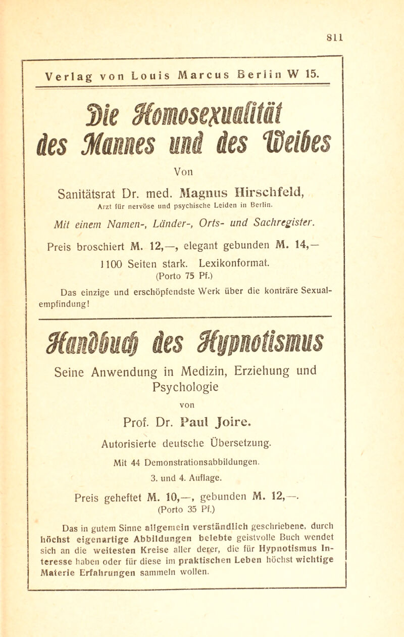 Verlag von Louis Marcus Berlin W 15. 3k Momosexuatttät des Mannes und des Weiks Von Sanitätsrat Dr. med. Magnus Hirschfeld, Arzt für nervöse und psychische Leiden in Berlin. Mit einem Namen-, Länder-, Orts- und Sachregister. Preis broschiert M. 12,—, elegant gebunden M. 14,— 1100 Seiten stark. Lexikonformat. (Porto 75 Pf.) Das einzige und erschöpfendste Werk über die konträre Sexual¬ empfindung! Xmibud) ies Mmotisms Seine Anwendung in Medizin, Erziehung und Psychologie von Prof. Dr. Paul Joire. Autorisierte deutsche Übersetzung. Mit 44 Demonstrationsabbildungen. 3. und 4. Auflage. Preis geheftet M. 10,—, gebunden M. 12,—. (Porto 35 Pf.) Das in gutem Sinne allgemein verständlich geschriebene, durch höchst eigenartige Abbildungen belebte geistvolle Buch wendet sich an die weitesten Kreise aller derer, die für Hypnotismus In¬ teresse haben oder für diese im praktischen Leben höchst wichtige Materie Erfahrungen sammeln wollen.