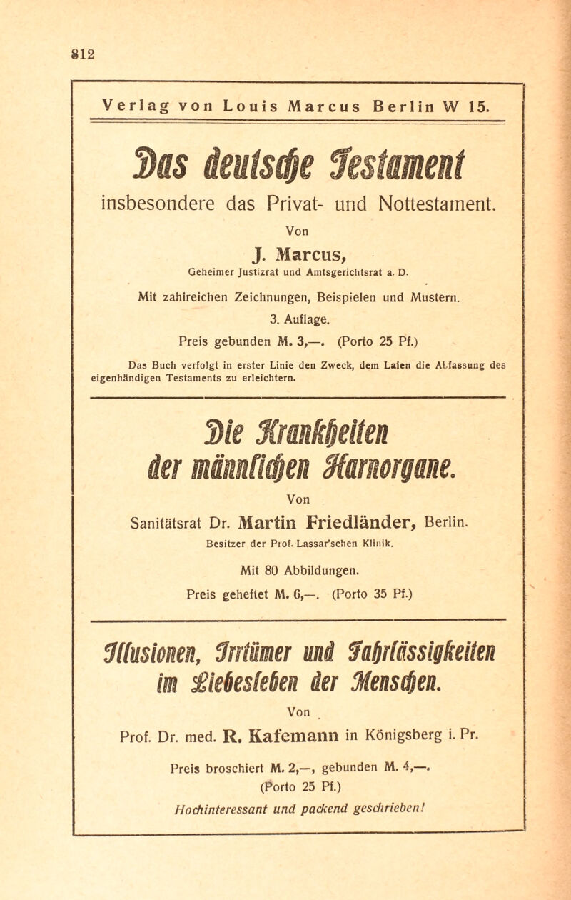Verlag von Louis Marcus Berlin W 15. 3us äeutsde Testament insbesondere das Privat- und Nottestament. Von J. Marcus, Geheimer Justizrat und Amtsgerichtsrat a. D. Mit zahlreichen Zeichnungen, Beispielen und Mustern. 3. Auflage. Preis gebunden M. 3,—. (Porto 25 Pf.) Das Buch verfolgt in erster Linie den Zweck, dem Laten die Abfassung des eigenhändigen Testaments zu erleichtern. 3le Manklelten der mämfklen Marmrgme: Von Sanitätsrat Dr. Martin Friedländer, Berlin. Besitzer der Prof. Lassar’schen Klinik. Mit 80 Abbildungen. Preis geheftet M. G,—. (Porto 35 Pf.) fflusionm, fJrrtümer ui Zaf/rtässigketten im £ie6eslekn der fflensßen. Von Prof. Dr. med. R. Kafemann in Königsberg i. Pr. Preis broschiert M. 2,—, gebunden M. 4,—. (Porto 25 Pf.) Hochinteressant und packend geschrieben!