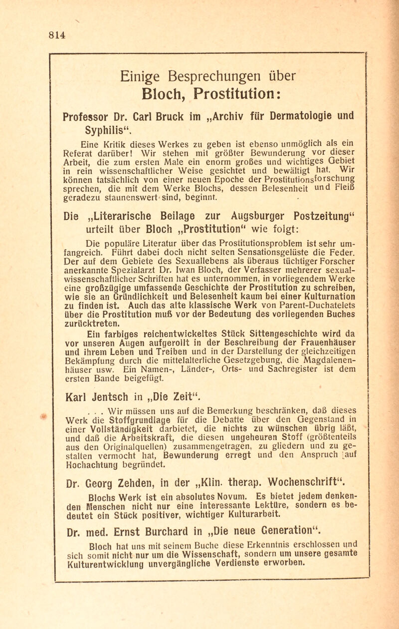 Einige Besprechungen über Bloch, Prostitution: Professor Dr. Carl Bruck im „Archiv für Dermatologie und Syphilis“. Eine Kritik dieses Werkes zu geben ist ebenso unmöglich als ein Referat darüber! Wir stehen mit größter Bewunderung vor dieser Arbeit, die zum ersten Male ein enorm großes und wichtiges Gebiet in rein wissenschaftlicher Weise gesichtet und bewältigt hat. Wir können tatsächlich von einer neuen Epoche der Prostitutionsf°rschur]g sprechen, die mit dem Werke Blochs, dessen Belesenheit ur>d Fleiß geradezu staunenswert’sind, beginnt. Die „Literarische Beilage zur Augsburger Postzeitung“ urteilt über Bloch „Prostitution“ wie folgt: Die populäre Literatur über das Prostitutionsproblem ist sehr um¬ fangreich. Führt dabei doch nicht selten Sensationsgelüste die Feder. Der auf dem Gebiete des Sexuallebens als überaus tüchtiger Forscher anerkannte Spezialarzt Dr. Iwan Bloch, der Verfasser mehrerer sexual¬ wissenschaftlicher Schriften hat es unternommen, in vorliegendem Werke eine großzügige umfassende Geschichte der Prostitution zu schreiben, wie sie an Gründlichkeit und Belesenheit kaum bei einer Kulturnation zu finden ist. Auch das alte klassische Werk von Parent-Duchatelets über die Prostitution muß vor der Bedeutung des vorliegenden Buches zurücktreten. Ein farbiges reichentwickeltes Stück Sittengeschichte wird da vor unseren Augen aufgerollt in der Beschreibung der Frauenhäuser und ihrem Leben und Treiben und in der Darstellung der gleichzeitigen Bekämpfung durch die mittelalterliche Gesetzgebung, die Magdaienen- häuser usw. Ein Namen-, Länder-, Orts- und Sachregister ist dem ersten Bande beigefügt. Karl Jentsch in „Die Zeit“. . . . Wir müssen uns auf die Bemerkung beschränken, daß dieses Werk die Stoffgrundiage für die Debatte über den Gegenstand in einer Vollständigkeit darbietet, die nichts zu wünschen übrig läßt, und daß die Arbeitskraft, die diesen ungeheuren Stoff (größtenteils aus den Originalquellen) zusammengetragen, zu gliedern und zu ge¬ stalten vermocht hat, Bewunderung erregt und den Anspruch [auf Hochachtung begründet. Dr. Georg Zehden, in der „Klin. therap. Wochenschrift“. Blochs Werk ist ein absolutes Novum. Es bietet jedem denken¬ den Menschen nicht nur eine interessante Lektüre, sondern es be¬ deutet ein Stück positiver, wichtiger Kulturarbeit. Dr. med. Ernst Burchard in „Die neue Generation“. Bloch hat uns mit seinem Buche diese Erkenntnis erschlossen und sich somit nicht nur um die Wissenschaft, sondern um unsere gesamte Kulturentwicklung unvergängliche Verdienste erworben.