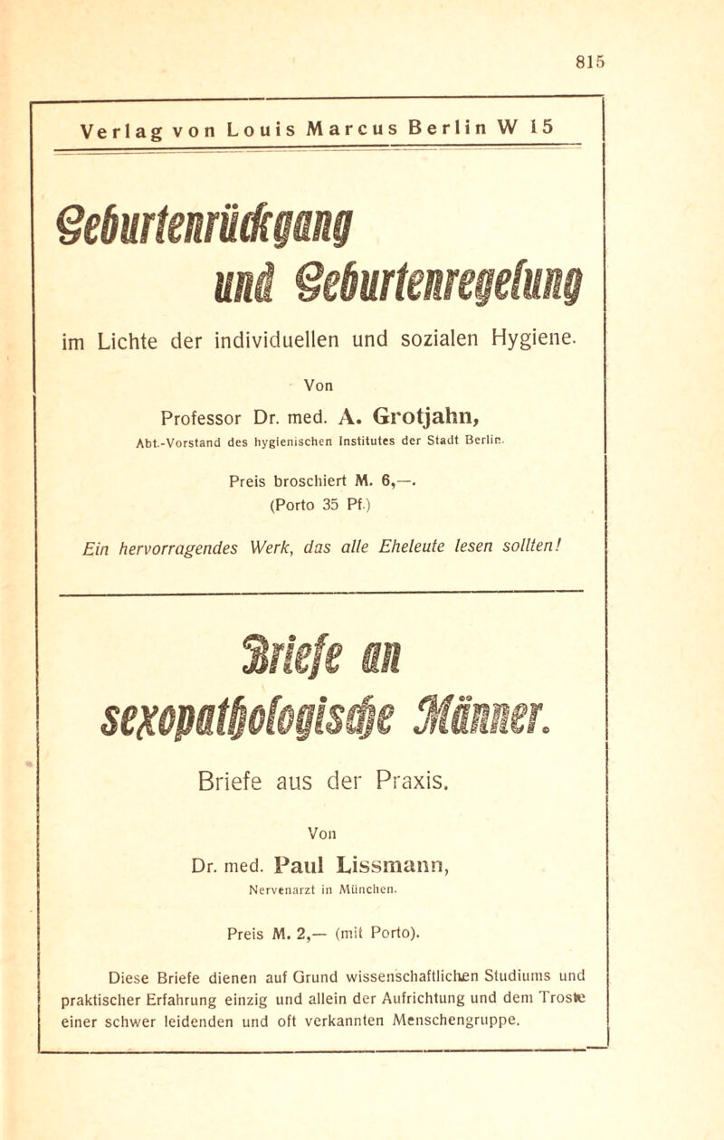 Verlag von Louis Marcus Berlin W 15 Geburtenrückgang und Geburtenregelung im Lichte der individuellen und sozialen Hygiene. Von Professor Dr. med. A. Grotjahn, Abt.-Vorstand des hygienischen Institutes der Stadt Berlin. Preis broschiert M. 6,—. (Porto 35 Pf ) Ein hervorragendes Werk, das alle Eheleute lesen sollten! 2rk!e an sexopattjofogistfje Männer. Briefe aus der Praxis. Von Dr. med. Paul Lissmann, Nervenarzt in München. Preis M. 2,— (mit Porto). Diese Briefe dienen auf Grund wissenschaftlichen Studiums und praktischer Erfahrung einzig und allein der Aufrichtung und dem 1 roste einer schwer leidenden und oft verkannten Menschengruppe.