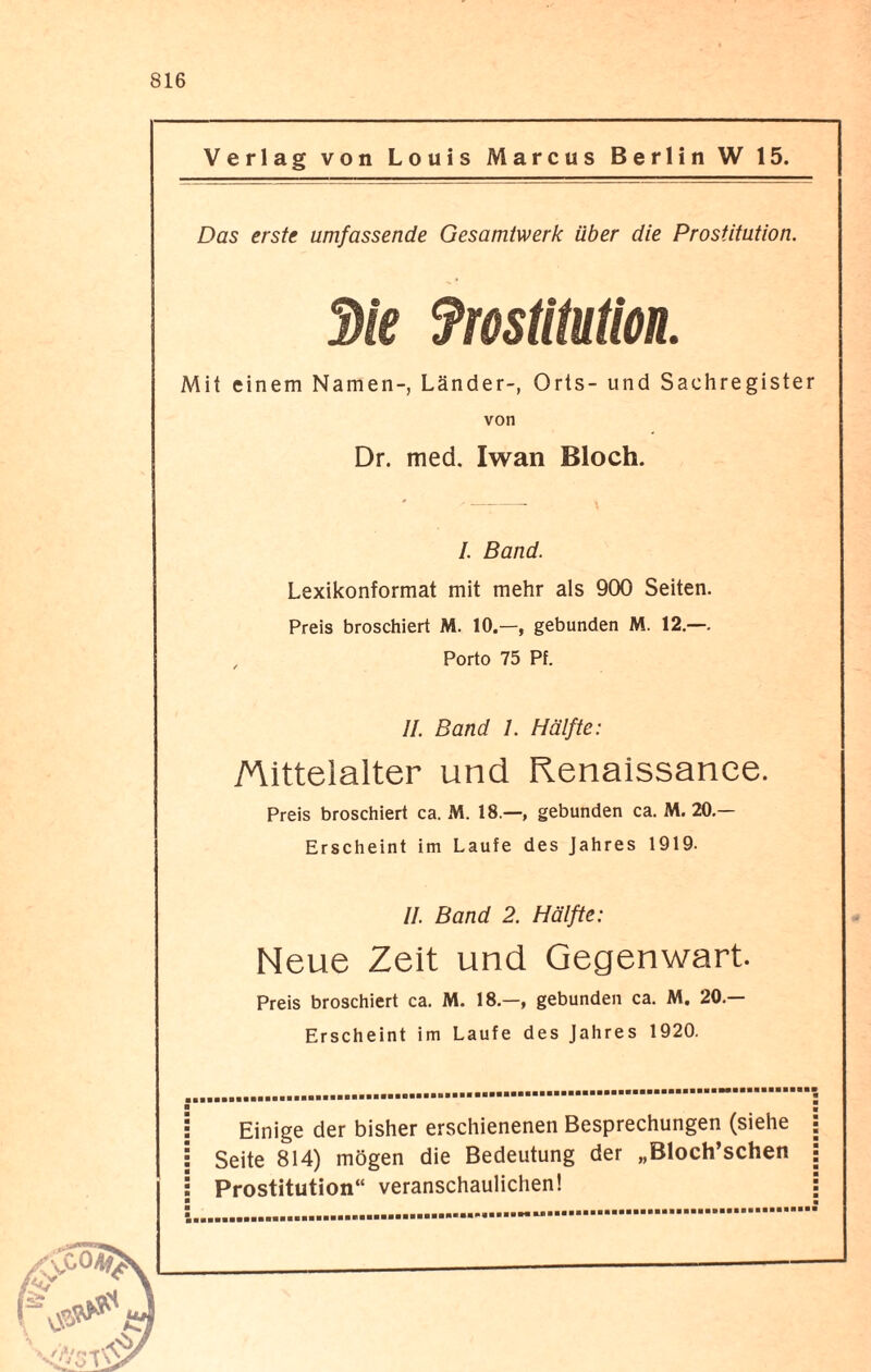 Verlag von Louis Marcus Berlin W 15. Das erste umfassende Gesamtwerk über die Prostitution. 3ie fmütution. Mit einem Namen-, Länder-, Orts- und Sachregister von Dr. med. Iwan Bloch. '- I. Band. Lexikonformat mit mehr als 900 Seiten. Preis broschiert M. 10.—, gebunden M. 12.—. , Porto 75 Pf. II. Band I. Hälfte: Mittelalter und Renaissance. Preis broschiert ca. M. 18.—, gebunden ca. M. 20.— Erscheint im Laufe des Jahres 1919. II. Band 2. Hälfte: Neue Zeit und Gegenwart. Preis broschiert ca. M. 18.—, gebunden ca. M. 20.— Erscheint im Laufe des Jahres 1920. Einige der bisher erschienenen Besprechungen (siehe Seite 814) mögen die Bedeutung der „Bloch’schen Prostitution“ veranschaulichen!