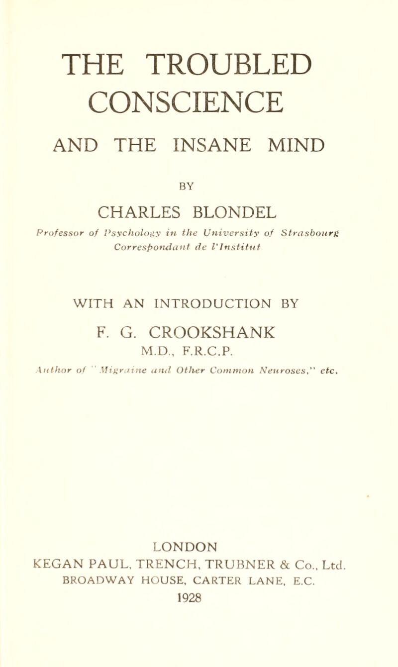 CONSCIENCE AND THE INSANE MIND BY CHARLES BLONDEL Professor of Psychology in the University of Strasbourg Correspondant tie l'Institut WITH AN INTRODUCTION BY F. G. CROOKSHANK M.D., F.R.C.P. Author of Migraine and Other Common Neurosesetc. LONDON REGAN PAUL, TRENCH, TRUBNER & Co., Ltd. BROADWAY HOUSE, CARTER LANE. E.C. 1928