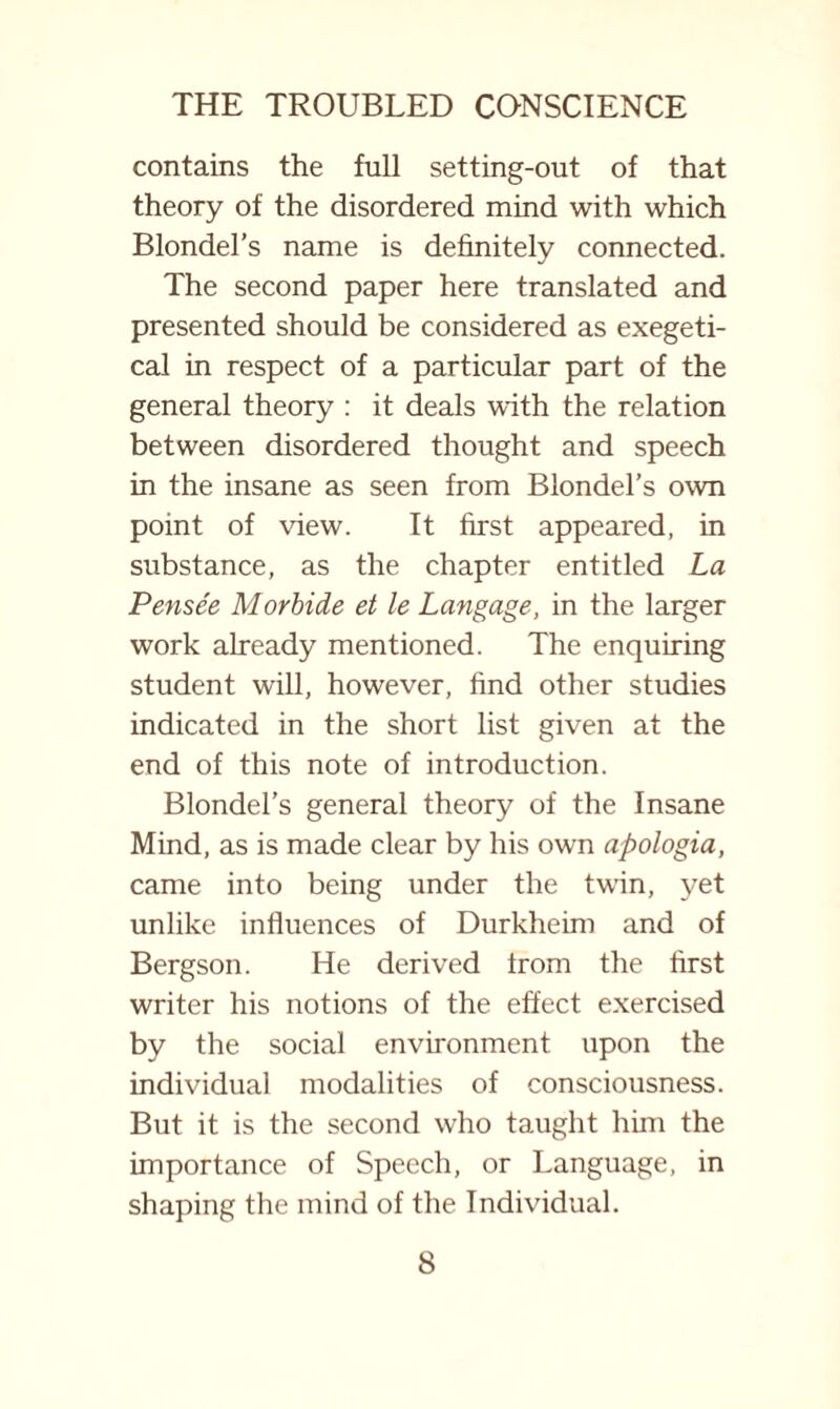 contains the full setting-out of that theory of the disordered mind with which Blondel’s name is definitely connected. The second paper here translated and presented should be considered as exegeti- cal in respect of a particular part of the general theory : it deals with the relation between disordered thought and speech in the insane as seen from Blondel’s own point of view. It first appeared, in substance, as the chapter entitled La Pensee Morbide et le Langage, in the larger work already mentioned. The enquiring student will, however, find other studies indicated in the short list given at the end of this note of introduction. Blondel’s general theory of the Insane Mind, as is made clear by his own apologia, came into being under the twin, yet unlike influences of Durkheim and of Bergson. He derived Irom the first writer his notions of the effect exercised by the social environment upon the individual modalities of consciousness. But it is the second who taught him the importance of Speech, or Language, in shaping the mind of the Individual.