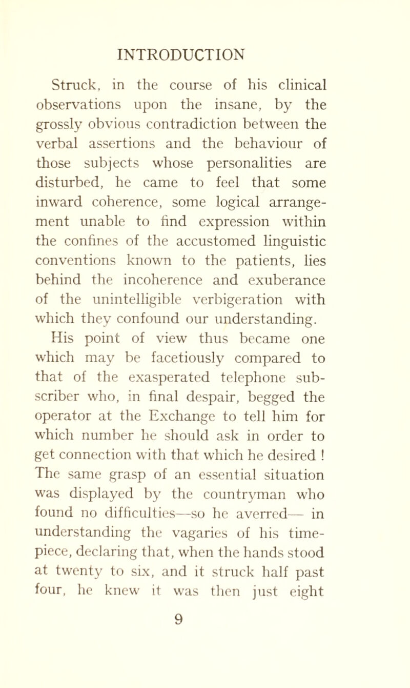 Struck, in the course of his clinical observations upon the insane, by the grossly obvious contradiction between the verbal assertions and the behaviour of those subjects whose personalities are disturbed, he came to feel that some inward coherence, some logical arrange¬ ment unable to find expression within the confines of the accustomed linguistic conventions known to the patients, lies behind the incoherence and exuberance of the unintelligible verbigeration with which they confound our understanding. His point of view thus became one which may be facetiously compared to that of the exasperated telephone sub¬ scriber who, in final despair, begged the operator at the Exchange to tell him for which number he should ask in order to get connection with that which he desired ! The same grasp of an essential situation was displayed by the countryman who found no difficulties—so he averred— in understanding the vagaries of his time¬ piece, declaring that, when the hands stood at twenty to six, and it struck half past four, he knew it was then just eight