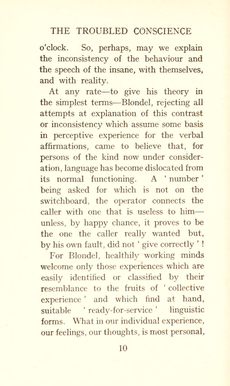 o’clock. So, perhaps, may we explain the inconsistency of the behaviour and the speech of the insane, with themselves, and with reality. At any rate—to give his theory in the simplest terms—Blondel, rejecting all attempts at explanation of this contrast or inconsistency which assume some basis in perceptive experience for the verbal affirmations, came to believe that, for persons of the kind now under consider¬ ation, language has become dislocated from its normal functioning. A ‘ number ’ being asked for which is not on the switchboard, the operator connects the caller with one that is useless to him— unless, by happy chance, it proves to be the one the caller really wanted but, by his own fault, did not ‘ give correctly ’ ! For Blondel, healthily working minds welcome only those experiences which are easily identified or classified by their resemblance to the fruits of ‘ collective experience ’ and which find at hand, suitable ‘ ready-for-service ’ linguistic forms. What in our individual experience, our feelings, our thoughts, is most personal,