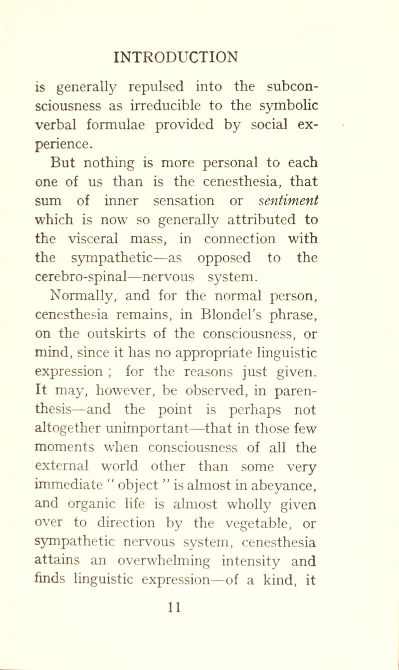 is generally repulsed into the subcon¬ sciousness as irreducible to the symbolic verbal formulae provided by social ex¬ perience. But nothing is more personal to each one of us than is the cenesthesia, that sum of inner sensation or sentiment which is now so generally attributed to the visceral mass, in connection with the sympathetic—as opposed to the cerebro-spinal—nervous system. Normally, and for the normal person, cenesthesia remains, in Blondel’s phrase, on the outskirts of the consciousness, or mind, since it has no appropriate linguistic expression ; for the reasons just given. It may, however, be observed, in paren¬ thesis—and the point is perhaps not altogether unimportant—that in those few moments when consciousness of all the external world other than some very immediate “ object ” is almost in abeyance, and organic life is almost wholly given over to direction by the vegetable, or sympathetic nervous system, cenesthesia attains an overwhelming intensity and finds linguistic expression—of a kind, it