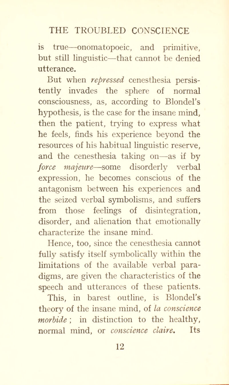 is true—onomatopoeic, and primitive, but still linguistic—that cannot be denied utterance. But when repressed cenesthesia persis¬ tently invades the sphere of normal consciousness, as, according to Blondel’s hypothesis, is the case for the insane mind, then the patient, trying to express what he feels, finds his experience beyond the resources of his habitual linguistic reserve, and the cenesthesia taking on—as if by force majeure—some disorderly verbal expression, he becomes conscious of the antagonism between his experiences and the seized verbal symbolisms, and suffers from those feelings of disintegration, disorder, and alienation that emotionally characterize the insane mind. Hence, too, since the cenesthesia cannot fully satisfy itself symbolically within the limitations of the available verbal para¬ digms, are given the characteristics of the speech and utterances of these patients. This, in barest outline, is Blondel’s theory of the insane mind, of la conscience morbide ; in distinction to the healthy, normal mind, or conscience ciaire. Its