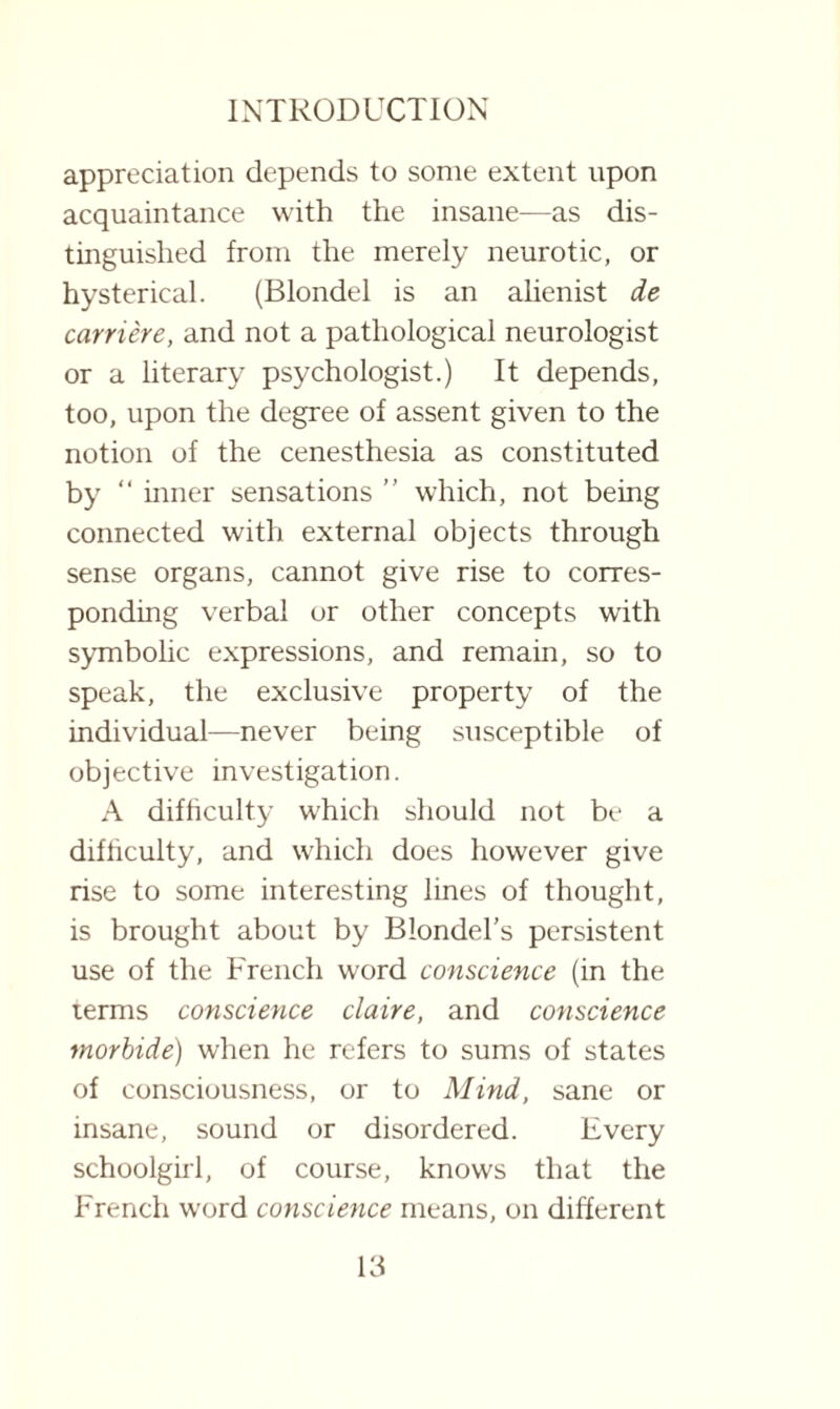 appreciation depends to some extent upon acquaintance with the insane—as dis¬ tinguished from the merely neurotic, or hysterical. (Blondel is an alienist de carriere, and not a pathological neurologist or a literary psychologist.) It depends, too, upon the degree of assent given to the notion of the cenesthesia as constituted by “ inner sensations ” which, not being connected with external objects through sense organs, cannot give rise to corres¬ ponding verbal or other concepts with symbolic expressions, and remain, so to speak, the exclusive property of the individual—never being susceptible of objective investigation. A difficulty which should not be a difficulty, and which does however give rise to some interesting lines of thought, is brought about by Blondel’s persistent use of the French word conscience (in the terms conscience claire, and conscience morbide) when he refers to sums of states of consciousness, or to Mind, sane or insane, sound or disordered. Every schoolgirl, of course, knows that the French word conscience means, on different